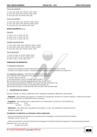 PROF. MÁRCIO SOBRINHO POLÍCIA CIVIL  2016 LÍNGUA PORTUGUESA
O CURSO PERMANENTE que mais APROVA! 24
Futuro do presente
1ª conj. arei, arás, ará, aremos, areis, arão
2ª conj. erei, erás, erá, eremos, ereis, erão
3ª conj. irei, irás, irá, iremos, ireis, irão
Futuro do pretérito
1ª conj. aria, arias, aria, aríamos, aríeis, ariam
2ª conj. eria, erias, eria, eríamos, eríeis, eriam
3ª conj. iria, irias, iria, iríamos, iríeis, iriam
MODO SUBJUNTIVO (Que)
Presente
1ª conj. e, es, e, emos, eis, em
2ª conj. a, as, a, amos, ais, am
3ª conj. a, as, a, amos, ais, am
Pretérito imperfeito (Se)
1ª conj. asse, asses, asse, ássemos, ásseis, assem
2ª conj. esse, esses, esse, êssemos, êsseis, essem
3ª conj. isse, isses, isse, íssemos, ísseis, issem
Futuro (Quando)
1ª conj. ar, ares, ar, armos, ardes, arem
2ª conj. er, eres, er, ermos, erdes, erem
3ª conj. ir, ires, ir, irmos, irdes, irem
FORMAÇÃO DO IMPERATIVO
a) Imperativo afirmativo
- 2ª pessoa do singular e plural à derivadas do presente do indicativo sem o s final.
- 3ª pessoa do singular e plural, 1ª pessoa do plural à derivadas do presente do subjuntivo.
b) Imperativo negativo – derivado do presente do subjuntivo
Pres. Indicativo Imp. Afirmativo Pres. Subjuntivo Imp. Negativo
Eu estudo Que eu estude
Tu estudas Estuda tu Que tu estudes Não estudes tu
Ele estuda Estude você/ele Que ele estude Não estude você
Nós estudamos Estudemos nós Que nós estudemos Não estudemos nós
Vós estudais Estudai vós Que vós estudeis Não estudeis vós
Eles estudam Estudem vocês/eles Que eles estudem Não estudem eles
 Classificação dos Verbos
Quanto à flexão, os verbos classificam-se em: regulares; irregulares; defectivos; abundantes.
– Regulares – são aqueles que seguem o modelo da conjugação. Quando um verbo é regular, o radical se mantém
em todas as formas e as desinências são as mesmas.
– Irregulares – são aqueles que se apresentam com alterações no radical ou nas desinências.
Exemplo: eu sou tu és
eu faço tu fazes
– Defectivos – são verbos de conjugação incompleta, ou seja, não apresentam algumas formas.
Exemplo: colorir, falir.
Consideram-se defectivos os chamados verbos unipessoais:
- verbos que exprimem fenômenos da natureza (só se empregam na terceira pessoa do singular).
Exemplo: chover, nevar, etc.
- verbos que exprimem vozes de animais (só se empregam na terceira pessoa do singular e na terceira pessoa do plural.)
Exemplo: miar, uivar, latir, etc.
O gato mia muito.
 