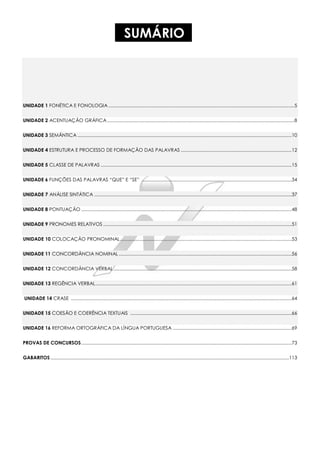 SUMÁRIO
UNIDADE 1 FONÉTICA E FONOLOGIA ................................................................................................................................................5
UNIDADE 2 ACENTUAÇÃO GRÁFICA.................................................................................................................................................8
UNIDADE 3 SEMÂNTICA ......................................................................................................................................................................10
UNIDADE 4 ESTRUTURA E PROCESSO DE FORMAÇÃO DAS PALAVRAS ......................................................................................12
UNIDADE 5 CLASSE DE PALAVRAS ....................................................................................................................................................15
UNIDADE 6 FUNÇÕES DAS PALAVRAS “QUE” E “SE” ....................................................................................................................34
UNIDADE 7 ANÁLISE SINTÁTICA .........................................................................................................................................................37
UNIDADE 8 PONTUAÇÃO ...................................................................................................................................................................48
UNIDADE 9 PRONOMES RELATIVOS ..................................................................................................................................................51
UNIDADE 10 COLOCAÇÃO PRONOMINAL.....................................................................................................................................53
UNIDADE 11 CONCORDÂNCIA NOMINAL......................................................................................................................................56
UNIDADE 12 CONCORDÂNCIA VERBAL ..........................................................................................................................................58
UNIDADE 13 REGÊNCIA VERBAL........................................................................................................................................................61
UNIDADE 14 CRASE ...........................................................................................................................................................................64
UNIDADE 15 COESÃO E COERÊNCIA TEXTUAIS .............................................................................................................................66
UNIDADE 16 REFORMA ORTOGRÁFICA DA LÍNGUA PORTUGUESA ............................................................................................69
PROVAS DE CONCURSOS...................................................................................................................................................................73
GABARITOS.........................................................................................................................................................................................113
 