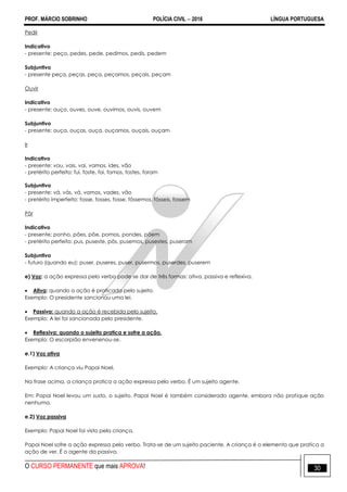 PROF. MÁRCIO SOBRINHO POLÍCIA CIVIL  2016 LÍNGUA PORTUGUESA
O CURSO PERMANENTE que mais APROVA! 30
Pedir
Indicativo
- presente: peço, pedes, pede, pedimos, pedis, pedem
Subjuntivo
- presente peça, peças, peça, peçamos, peçais, peçam
Ouvir
Indicativo
- presente: ouço, ouves, ouve, ouvimos, ouvis, ouvem
Subjuntivo
- presente: ouça, ouças, ouça, ouçamos, ouçais, ouçam
Ir
Indicativo
- presente: vou, vais, vai, vamos, ides, vão
- pretérito perfeito: fui, foste, foi, fomos, fostes, foram
Subjuntivo
- presente: vá, vás, vá, vamos, vades, vão
- pretérito imperfeito: fosse, fosses, fosse, fôssemos, fôsseis, fossem
Pôr
Indicativo
- presente: ponho, pões, põe, pomos, pondes, põem
- pretérito perfeito: pus, puseste, pôs, pusemos, pusestes, puseram
Subjuntivo
- futuro (quando eu): puser, puseres, puser, pusermos, puserdes, puserem
e) Voz: a ação expressa pelo verbo pode se dar de três formas: ativa, passiva e reflexiva.
 Ativa: quando a ação é praticada pelo sujeito.
Exemplo: O presidente sancionou uma lei.
 Passiva: quando a ação é recebida pelo sujeito.
Exemplo: A lei foi sancionada pelo presidente.
 Reflexiva: quando o sujeito pratica e sofre a ação.
Exemplo: O escorpião envenenou-se.
e.1) Voz ativa
Exemplo: A criança viu Papai Noel.
Na frase acima, a criança pratica a ação expressa pelo verbo. É um sujeito agente.
Em: Papai Noel levou um susto, o sujeito. Papai Noel é também considerado agente, embora não pratique ação
nenhuma.
e.2) Voz passiva
Exemplo: Papai Noel foi visto pela criança.
Papai Noel sofre a ação expressa pelo verbo. Trata-se de um sujeito paciente. A criança é o elemento que pratica a
ação de ver. É o agente da passiva.
 