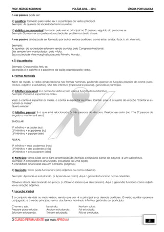PROF. MÁRCIO SOBRINHO POLÍCIA CIVIL  2016 LÍNGUA PORTUGUESA
O CURSO PERMANENTE que mais APROVA! 31
A voz passiva pode ser:
a) analítica: formada pelo verbo ser + o particípio do verbo principal.
Exemplo: As queixas da sociedade forma ouvidas.
b) sintética ou pronominal: formada pelo verbo principal na 3ª pessoa, seguido do pronome se.
Exemplo:Ouviram-se as queixas da sociedades problemas desta classe.
A voz passiva ainda pode ser formada por outros verbos auxiliares, como estar, andar, ficar, ir, vir, viver etc.
Exemplo:
As queixas da sociedade estavam sendo ouvidas pelo Congresso Nacional.
Eles sempre iam manipulados pela mídia.
Essa sociedade vive marginalizada pelo Primeiro Mundo.
e.3) Voz reflexiva
Exemplo: O escorpião feriu-se.
Escorpião é o agente e o paciente da ação expressa pelo verbo.
6. Formas Nominais
Além do modo, o verbo ainda flexiona nas formas nominais, podendo exercer as funções próprias do nome (subs-
tantivo, adjetivo e advérbio). São três: infinitivo (impessoal e pessoal), gerúndio e particípio.
a) Infinitivo impessoal: é o nome do verbo e tem valor e função do substantivo.
Exemplo: Cantar é espantar os males.
Veja: o canto é espantar os males, o cantar é espantar os males. Cantar, pois, é o sujeito da oração "Cantar é es-
pantar os males".
Quero vencer.
b) infinitivo pessoal: é o que está relacionado às três pessoas do discurso. Flexiona-se assim (na 1ª e 3ª pessoa do
singular o morfema é zero):
SINGULAR
1ª infinitivo + ø poder (eu)
2ª infinitivo + es poderes (tu)
3ª infinitivo + ø poder (ele)
PLURAL
1ª infinitivo + mos podermos (nós)
2ª infinitivo + des poderdes (vós)
3ª infinitivo + em poderem (eles)
c) Particípio: tanto pode servir para a formação dos tempos compostos como de adjunto a um substantivo.
Exemplo: A candidata foi anunciada. (resultado de uma ação)
A candidata anunciada saiu em carreata. (adjetivo)
d) Gerúndio: tanto pode funcionar como adjetivo ou como advérbio.
Exemplo: Aprende-se estudando. (= Aprende-se assim). Aqui o gerúndio funciona como advérbio.
Observo idosos descansando na praça. (= Observo idosos que descansam). Aqui o gerúndio funciona como adjeti-
vo ou oração adjetiva.
7. Locução Verbal
É o conjunto de dois ou mais verbos, sendo que um é o principal e os demais auxiliares. O verbo auxiliar aparece
conjugado, e o verbo principal, numa das formas nominais: infinitivo, gerúndio ou particípio.
Chame a sair. Ia saindo. Haviam saído.
Prepare para estudar. Andam estudando. Foi estudado.
Estavam estudando. Tinham estudado. Pôs-se a estudar.
 