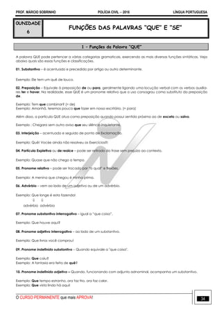PROF. MÁRCIO SOBRINHO POLÍCIA CIVIL  2016 LÍNGUA PORTUGUESA
O CURSO PERMANENTE que mais APROVA! 34
0UNIDADE
6
FUNÇÕES DAS PALAVRAS “QUE” E “SE”
1 – Funções da Palavra “QUE”
A palavra QUE pode pertencer a várias categorias gramaticais, exercendo as mais diversas funções sintáticas. Veja
abaixo quais são essas funções e classificações.
01. Substantivo – é acentuado e precedido por artigo ou outro determinante.
Exemplo: Ele tem um quê de louco.
02. Preposição – Equivale à preposição de ou para, geralmente ligando uma locução verbal com os verbos auxilia-
res ter e haver. Na realidade, esse QUE é um pronome relativo que o uso consagrou como substituto da preposição
de.
Exemplo: Tem que combinar? (= de)
Exemplo: Amanhã, teremos pouco que fazer em nosso escritório. (= para)
Além disso, a partícula QUE atua como preposição quando possui sentido próximo ao de exceto ou salvo.
Exemplo : Chegara sem outro aviso que seu silêncio inquietante.
03. Interjeição – acentuado e seguido de ponto de Exclamação.
Exemplo: Quê! Voc6e ainda não resolveu os Exercícios?!
04. Partícula Expletiva ou de realce – pode ser retirado da frase sem prejuízo ao contexto.
Exemplo: Quase que não chego a tempo.
05. Pronome relativo – pode ser trocado por ―o qual‖ e flexões.
Exemplo: A menina que chegou é minha prima.
06. Advérbio – vem ao lado de um adjetivo ou de um advérbio.
Exemplo: Que longe é esta fazenda!
 
advérbio advérbio
07. Pronome substantivo interrogativo – igual a ―que coisa‖.
Exemplo: Que houve aqui?
08. Pronome adjetivo interrogativo – ao lado de um substantivo.
Exemplo: Que livros você comprou!
09. Pronome indefinido substantivo – Quando equivale a "que coisa".
Exemplo: Que caiu?
Exemplo: A fantasia era feita de quê?
10. Pronome indefinido adjetivo – Quando, funcionando com adjunto adnominal, acompanha um substantivo.
Exemplo: Que tempo estranho, ora faz frio, ora faz calor.
Exemplo: Que vista linda há aqui!
 