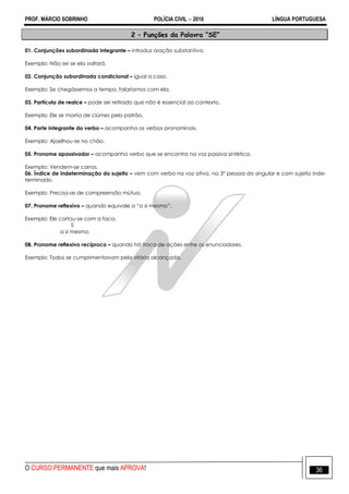 PROF. MÁRCIO SOBRINHO POLÍCIA CIVIL  2016 LÍNGUA PORTUGUESA
O CURSO PERMANENTE que mais APROVA! 36
2 – Funções da Palavra “SE”
01. Conjunções subordinada integrante – introduz oração substantiva.
Exemplo: Não sei se ela voltará.
02. Conjunção subordinada condicional – igual a caso.
Exemplo: Se chegássemos a tempo, falaríamos com ela.
03. Partícula de realce – pode ser retirado que não é essencial ao contexto.
Exemplo: Ele se morria de ciúmes pelo patrão.
04. Parte integrante do verbo – acompanha os verbos pronominais.
Exemplo: Ajoelhou-se no chão.
05. Pronome apassivador – acompanha verbo que se encontra na voz passiva sintética.
Exemplo: Vendem-se carros.
06. Índice de indeterminação do sujeito – vem com verbo na voz ativa, na 3° pessoa do singular e com sujeito inde-
terminado.
Exemplo: Precisa-se de compreensão mútua.
07. Pronome reflexivo – quando equivale a ―a si mesmo‖.
Exemplo: Ele cortou-se com a faca.

a si mesmo.
08. Pronome reflexivo recíproco – quando há troca de ações entre os enunciadores.
Exemplo: Todos se cumprimentavam pela vitória alcançada.
 