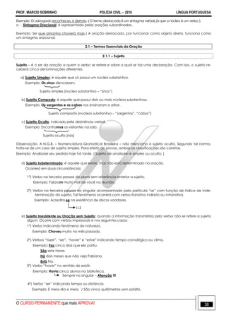 PROF. MÁRCIO SOBRINHO POLÍCIA CIVIL  2016 LÍNGUA PORTUGUESA
O CURSO PERMANENTE que mais APROVA! 38
Exemplo: O advogado reconheceu a derrota. ( O termo destacado é um sintagma verbal, já que o núcleo é um verbo ).
c- Sintagma Oracional: é representado pelas orações subordinadas.
Exemplo: Sei que amanha choverá mais.( A oração destacada, por funcionar como objeto direto, funciona como
um sintagma oracional.
2.1 – Termos Essenciais da Oração
2.1.1 – Sujeito
Sujeito – é o ser da oração a quem o verbo se refere e sobre o qual se faz uma declaração. Com isso, o sujeito re-
ceberá cinco denominações diferentes.
a) Sujeito Simples: é aquele que só possui um núcleo substantivo.
Exemplo: Os sinos silenciaram.
Sujeito simples (núcleo substantivo – ―sinos‖)
b) Sujeito Composto: é aquele que possui dois ou mais núcleos substantivos.
Exemplo: Os sargentos e os cabos nos ensinaram a atirar.
Sujeito composto (núcleos substantivo – ―sargentos‖, ―cabos‖)
c) Sujeito Oculto: indicado pela desinência verbal.
Exemplo: Encontramos os visitantes na sala.
Sujeito oculto (nós)
Observação: A N.G.B. – Nomenclatura Gramatical Brasileira – não menciona o sujeito oculto. Segundo tal norma,
trata-se de um caso de sujeito simples. Para efeito de provas, ambas as classificações são corretas.
Exemplo: Analisarei seu pedido hoje há tarde. ( Sujeito de analisarei é simples ou oculto. )
d) Sujeito Indeterminado: é aquele que existe, mas não está determinado na oração.
Ocorrerá em duas circunstâncias:
1º) Verbo na terceira pessoa do plural sem referência anterior a sujeito.
Exemplo: Falaram muito mal de você na reunião.
2º) Verbo na terceira pessoa do singular acompanhado pela partícula ―se‖ com função de índice de inde-
terminação do sujeito. Tal fenômeno ocorrerá com verbo transitivo indireto ou intransitivo.
Exemplo: Acredita-se na existência de discos voadores.
I.I.S
e) Sujeito Inexistente ou Oração sem Sujeito: quando a informação transmitida pelo verbo não se refere a sujeito
algum. Ocorre com verbos impessoais e nos seguintes casos:
1º) Verbo indicando fenômeno da natureza.
Exemplo: Choveu muito no mês passado.
2º) Verbos ―fazer‖, ―ser‖, ―haver‖ e ―estar‖ indicando tempo cronológico ou clima.
Exemplo: Faz cinco dias que ela partiu.
São sete horas.
Há dois meses que não vejo Fabiana.
Está frio.
3º) Verbo ―haver‖ no sentido de existir.
Exemplo: Havia cinco alunos na biblioteca.
Sempre no singular – Atenção !!!
4º) Verbo ―ser‖ indicando tempo ou distância.
Exemplo: É meio-dia e meia. / São cinco quilômetros sem asfalto.
 
