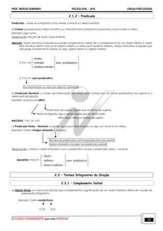 PROF. MÁRCIO SOBRINHO POLÍCIA CIVIL  2016 LÍNGUA PORTUGUESA
O CURSO PERMANENTE que mais APROVA! 39
2.1.2 – Predicado
Predicado – pode se comportar como verbal, nominal ou verbo-nominal.
a) Verbal: quando possui verbo transitivo ou intransitivo sem predicativo possuindo como núcleo o verbo.
Exemplo: Lígia sumiu.
Observação: Noção de ação, basicamente.
Atenção: Verbo transitivo é aquele que pede complemento verbal. Se o complemento for um objeto direto, o verbo
será transitivo direto; mas se for objeto indireto, o verbo será transitivo indireto. Verbo Intransitivo é aquele que
não pede complemento verbal, ou seja, objeto direto ou objeto indireto.
1. PV = VT





indiretoedireto-
indireto-
direto-










opredicativsem
2. P V= VI (sem predicativo)
acompanhado ou não por adjunto adverbial
b) Predicado Nominal: o núcleo da informação veiculada está contida em um nome (predicativo do sujeito) e o
verbo será de ligação.
Exemplo: A prova era difícil.
Predicativo do sujeito (aquilo que se afirma do sujeito).
Verbo de ligação: liga o sujeito àquilo que se afirma dele.
Além disso, indica o estado do sujeito.
MACETEX: P.N.: VL + PS
c) Predicado Verbo - Nominal: é aquele que possui dois núcleos, ou seja, um nome e um verbo.
Exemplo: O trem chegou atrasado à estação.
Núcleo do predicado nominal (predicativo do sujeito)
Verbo intransitivo (núcleo do predicado verbal)
Observação.: Unindo o verbo intransitivo com o predicativo ocorre o predicado verbo - nominal.
MACETEX: PVN=VT















opredicativcom
indiretoedireto-
indireto-
direto-
2.2 – Termos Integrantes da Oração
2.2.1 – Complemento Verbal
a) Objeto Direto: é o termo da oração que complementa a significação de um verbo transitivo direto sem auxílio de
preposição obrigatória.
Exemplo: Carlos vendia livros.
V.T.D O.D.
 
