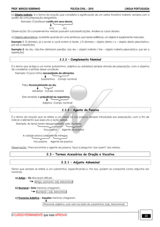 PROF. MÁRCIO SOBRINHO POLÍCIA CIVIL  2016 LÍNGUA PORTUGUESA
O CURSO PERMANENTE que mais APROVA! 40
b) Objeto Indireto: é o termo da oração que completa a significação de um verbo transitivo indireto, sempre com o
auxílio de uma preposição obrigatória.
Exemplo: O professor confia em seus alunos.
V.T.I O.I.
Observação: Os complementos verbais possuem subclassificações. Analise os casos abaixo.
a) Objetos pleonásticos: ocorrerão quando em uma sentença, por razoes estilísticas, um objeto é duplamente marcado.
Exemplo 1: O dinheiro, já o enviei a você ontem à tarde. ( O dinheiro – objeto direto / o – objeto direto pleonástico,
por ser a repetição)
Exemplo 2: Ao réu, não lhe ofertaram perdão. (ao réu – objeto indireto / lhe – objeto indireto pleonástico, por ser a
repetição)
2.2.2 – Complemento Nominal
É o termo que se liga a um nome (substantivo, adjetivo ou advérbio) sempre através de preposição, com o objetivo
de completar o sentido desse vocábulo.
Exemplo: O povo tinha necessidade de alimentos.
Substantivo. Compl. nominal
Falou favoravelmente ao réu.
Advérbio Compl. nominal
Este remédio é prejudicial ao organismo.
Adjetivo Compl. nominal
2.2.3 – Agente da Passiva
É o termo da oração que se refere a um verbo na voz passiva, sempre introduzido por preposição, com o fim de
indicar o elemento que executa a ação verbal.
Exemplo: As terras foram desapropriadas pelo Governo.
Voz passiva Agente da passiva
A cidade estava cercada de inimigos.
Voz passiva Agente da passiva
Observação.: Para encontrar o agente da passiva, faça a pergunta ―por quem‖ aos verbos.
2.3 – Termos Acessórios da Oração e Vocativo
2.3.1 – Adjunto Adnominal
Termo que sempre se refere a um substantivo, especificando-o. Por isso, podem se comportar como adjuntos ad-
nominais:
a) Artigo – Os dias eram difíceis.
Artigo, portanto, adj. Adnominal
b) Numeral – Dois meninos chegaram.
Numeral – adj. Adnominal
c) Pronome Adjetivo – Aqueles meninos chegaram.
Pronome adjetivo, pois vem ao lado do substantivo (adj. Adnominal)
 