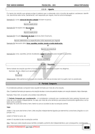 PROF. MÁRCIO SOBRINHO POLÍCIA CIVIL  2016 LÍNGUA PORTUGUESA
O CURSO PERMANENTE que mais APROVA! 42
2.3.3 – Aposto
É o termo da oração que sempre se liga à palavra que o antecede com a função de explicar, esclarecer, identifi-
car, discriminar esse nome. Geralmente, vem separado por vírgula, mas há outros empregos:
Exemplo 01: Lúcia, aluna do terceiro colegial, foi bem na prova.
Aposto explicativo
Exemplo 02: Só espero isto: teu sucesso.
Aposto explicativo
Exemplo 03: O autor Machado de Assis escreveu Dom Casmurro.
Aposto delimitativo ou especificativo (não separado por vírgula)
Exemplo 04: Necessito disto: livros, apostilas, revistas, jornais e muita dedicação.
Aposto enumerativo
Exemplo 05: Livros, apostilas, jornais atualizados, nada foi suficiente para resolver as questões.
Aposto resumitivo
2.3.4 – Vocativo
Termo isolado da oração que tem a função de indicar o elemento a quem nos dirigimos.
Exemplo: Alunos, dirijam-se à secretária.
Vocativo
Observação.: Não pertence à estrutura da oração, pois não se encaixa nem no sujeito nem no predicado.
3 – Período Composto
É considerado período composto todo aquele formado por mais de uma oração.
Obs.: O período formado por apenas uma oração recebe o nome de período simples com oração absoluta. Veja o Exemplo.
Exemplo: Para mim, só aceito uma estrela mais brilhante.
1º) Período Composto por coordenação – é considerado composto por coordenação todo período formado por
mais de uma oração independente, ou seja, por mais de uma sentença que possua autonomia significativa, se iso-
lada como contexto.
Exemplo: No outro dia tomei o trem, ferrei no sono e acordei às dez na estação central.
Veja:
ordem 1: No outro dia tomei o trem, (três orações independentes ligados por elementos conectores (vírgula e a con-
junção ―e‖).
ordem 2: Ferrei no sono. (e)
ordem 3: Acordei às dez na estação central.
Obs.: Veja que cada oração possui sentido completo, portanto são independentes e, por consequente, coordenadas.
 