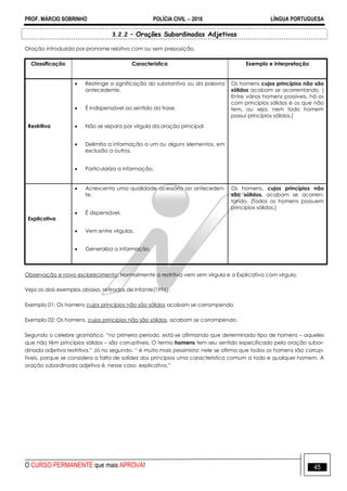 PROF. MÁRCIO SOBRINHO POLÍCIA CIVIL  2016 LÍNGUA PORTUGUESA
O CURSO PERMANENTE que mais APROVA! 45
3.2.2 – Orações Subordinadas Adjetivas
Oração introduzida por pronome relativo com ou sem preposição.
Classificação Característica Exemplo e interpretação
Restritiva
 Restringe a significação do substantivo ou da palavra
antecedente.
 É indispensável ao sentido da frase.
 Não se separa por vírgula da oração principal
 Delimita a informação a um ou alguns elementos, em
exclusão a outros.
 Particulariza a informação.
Os homens cujos princípios não são
sólidos acabam se acorrentando. (
Entre vários homens possíveis, há os
com princípios sólidos e os que não
tem, ou seja, nem todo homem
possui princípios sólidos.)
Explicativa
 Acrescenta uma qualidade acessória ao anteceden-
te.
 É dispensável.
 Vem entre vírgulas.
 Generaliza a informação.
Os homens, cujos princípios não
são sólidos, acabam se acorren-
tando. (Todos os homens possuem
princípios sólidos.)
Observação e novo esclarecimento: Normalmente a restritiva vem sem vírgula e a Explicativa com vírgula.
Veja os dois exemplos abaixo, retirados de Infante(1996):
Exemplo 01: Os homens cujos princípios não são sólidos acabam se corrompendo.
Exemplo 02: Os homens, cujos princípios não são sólidos, acabam se corrompendo.
Segundo o celebre gramático, ―no primeiro período, está-se afirmando que determinado tipo de homens – aqueles
que não têm princípios sólidos – são corruptíveis. O termo homens tem seu sentido especificado pela oração subor-
dinada adjetiva restritiva.‖ Já no segundo, ― é muito mais pessimista: nele se afirma que todos os homens são corrup-
tíveis, porque se considera a falta de solidez dos princípios uma característica comum a todo e qualquer homem. A
oração subordinada adjetiva é, nesse caso, explicativa.‖
 