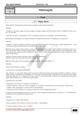 PROF. MÁRCIO SOBRINHO POLÍCIA CIVIL  2016 LÍNGUA PORTUGUESA
O CURSO PERMANENTE que mais APROVA! 48
UNIDADE
8
PONTUAÇÃO
1 – Vírgula
1.1 – Regras Gerais
1) No período, empregamos vírgula entre as orações coordenadas assindéticas.
Exemplo:
―Chegou a costureira, pegou do pano, pegou da agulha, pegou da linha, enfiou a linha na agulha e entrou a co-
ser‖. (M. de Assis)
―Pela manhã, bebi o café enjoativo, comi um pedação de pão sem manteiga‖. (Graciliano Ramos)
2) Na oração, empregamos a vírgula entre termos independentes entre si, não ligados por conjunção.
Exemplo:
―A poesia, o teatro, a oratória, a música, a ornamentação dos altares, a arte de curar, o poder sugestionante ... tudo
comunica a esse apostolado eficácia e autoridade‖. (Celso Vieira)
3) Sendo que a vírgula apenas indica o que já esta separado pelo sentido, não a podemos empregar entre os ter-
mos que mantém entre si estreita ligação lógica, mesmo que aí façamos, eventualmente, pausa expressiva. Seria,
assim, grave erro colocá-la entre o sujeito e o verbo, entre o verbo e seu complemento, entre o substantivo e seu
adjunto adnominal.
Exemplo: Incorreto: Minha irmã mais velha, fazia anos naquele dia.
Correto: Minha irmã mais velha fazia anos naquele dia.
4) Como norma geral, não empregamos vírgula antes da conjunção aditiva ―e‖.
Exemplo:
Pedro e Paulo são bons amigos.
Maria estudou e fez esplêndidos exames.
Não obstante, à conjunção aditiva porém associar-se ideias secundarias de grande importância estilística: adversi-
dade, tempo, consequência, finalidade, etc. Tais ideias conotativas serão magnificamente realçadas pela vírgula
colocada antes do ―e‖. A vírgula aí funciona como um aviso antecipado ao leitor que, fazendo pequena pausa,
pode, pela inflexão da voz, interpretar aquelas ideias.
examinem-se os exemplos:
- ―Estudamos com afinco, e o professor nos reprovou‖.
- ―Então, Teodomiro voltou-se contra o renegado, e um violento combate travou-se entre ambos‖. (Herculano)
- ―Sofrem, lutam, perseguem, e vencem afinal‖. (Rui Barbosa)
- ―Preparou-se para trabalhar no comércio, e alcançar um dia a desejada posição‖.
A vírgula se torna obrigatória antes do ―e‖ quando o termo seguinte é pleonástico ou quando o ―e‖ é repetido enfa-
ticamente em termos seguidos (polissíndeto).
Exemplo:
―Neguei-o eu, e nego‖. (Rui Barbosa)
―Disse, e respeito, sem incorrer em afronta ao mestre...‖ (Rui Barbosa)
―E suspira, e geme, e sofre, e sua .. (O. Bilac)
 