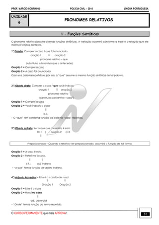 PROF. MÁRCIO SOBRINHO POLÍCIA CIVIL  2016 LÍNGUA PORTUGUESA
O CURSO PERMANENTE que mais APROVA! 51
UNIDADE
9
PRONOMES RELATIVOS
1 – Funções Sintáticas
O pronome relativo possuirá diversas funções sintáticas. A variação ocorrerá conforme a frase e a relação que ele
mantiver com o contexto.
1ª) Sujeito: Comprei a casa / que foi anunciada.
oração 1  oração 2
pronome relativo – que
(substitui o substantivo que o antecede).
Oração 1 = Comprei a casa
Oração 2 = A casa foi anunciada
Casa é a palavra repetida e, por isso, o ―que‖ assume a mesma função sintática de tal palavra.
2ª) Objeto direto: Comprei a casa / que você indicou
oração 1  oração 2
pronome relativo
(substitui o substantivo ―casa‖)
Oração 1 = Comprei a casa
Oração 2 = Você indicou a casa

o.d.
– O ―que‖ tem a mesma função da palavra ―casa‖ repetida.
3ª) Objeto indireto: A casa/a que me referi/ é esta.
Or.1 | oração 2 or.3

Preposicionado – Quando o relativo vier preposicionado, assumirá a função de tal forma.
Oração 1 = A casa é esta.
Oração 2 = Referi-me à casa.
 
V.T.I. obj. indireto
– ―A que‖ tem a função de objeto indireto.
4ª) Adjunto Adverbial = Esta é a casa/onde nasci.
 
Oração 1 Oração 2
Oração 1 = Esta é a casa
Oração 2 = Nasci na casa

adj. adverbial
– ―Onde‖ tem a função do termo repetido.
 
