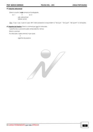 PROF. MÁRCIO SOBRINHO POLÍCIA CIVIL  2016 LÍNGUA PORTUGUESA
O CURSO PERMANENTE que mais APROVA! 52
5ª) Adjunto Adnominal:
Este é o autor / cujo romance foi elogiado.
or. 1  or. 2
adj. adnominal
(desse autor)
Obs.: Cujo, cuja, cujos e cujas, têm valor possessivo e equivalem a ―de que‖, ―do qual‖, ―de quem‖ e variações.
6ª) Agente da Passiva: Este é o animal por que fui atacado.
Substituindo o pronome pelo antecedente, temos:
Este é o animal
Fui atacado / pelo animal (= por que)

agente da passiva
 