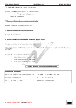 PROF. MÁRCIO SOBRINHO POLÍCIA CIVIL  2016 LÍNGUA PORTUGUESA
O CURSO PERMANENTE que mais APROVA! 54
1.7 – Conjunção Subordinada: Embora, visto que, caso
Exemplo: Caso me procures amanha, eu poderei ajudar-te
 pronome antes de verbo
Conjunção Subordinada
2º) Ocorre próclise quando houver uma frase exclamativa.
Exemplo: Quanto me esforcei para chegar aqui !
3º) Ocorre próclise quando houver frase optativa.
Exemplo: Deus te abençoe.
4º) Ocorre próclise quando houver verbo no gerúndio preposicionado.
Exemplo: Em se tratando de flores, Fabiana é uma rosa.
Observação.: Se em uma frase houver mais de uma partícula atrativa, o pronome poderá vir ao lado de qualquer
uma delas.
Exemplo: Eu já não mais te tenho como amiga.
Eu já não te mais tenho como amiga.
Eu já te não mais tenho como amiga.
Eu te já não mais tenho como amiga.
Todas as sentenças estão gramaticalmente corretas.
Combinações pronominais:
lhe + o = lho  lhes + o = lho  lhes + os = lhos lhe + a = lha  lhes + a = lha  lhes + as  lhas
te + o = to  vos + o = vo-lo te + a = ta  vos + a = vo-la
me + o = mo  nos + o = no-lo me + a = ma  nos + a = no-la
 