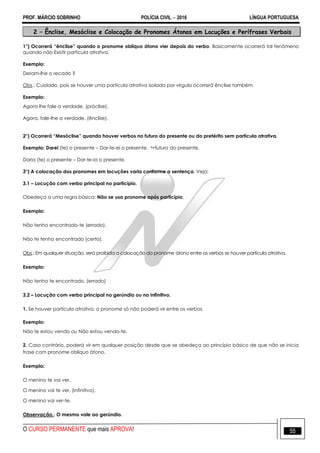 PROF. MÁRCIO SOBRINHO POLÍCIA CIVIL  2016 LÍNGUA PORTUGUESA
O CURSO PERMANENTE que mais APROVA! 55
2 – Ênclise, Mesóclise e Colocação de Pronomes Átonos em Locuções e Perífrases Verbais
1°) Ocorrerá “ênclise” quando o pronome oblíquo átono vier depois do verbo. Basicamente ocorrerá tal fenômeno
quando não Existir partícula atrativa.
Exemplo:
Deram-lhe o recado ?
Obs.: Cuidado, pois se houver uma partícula atrativa isolada por vírgula ocorrerá ênclise também.
Exemplo:
Agora lhe fale a verdade. (próclise).
Agora, fale-lhe a verdade. (ênclise).
2°) Ocorrerá “Mesóclise” quando houver verbos no futuro do presente ou do pretérito sem partícula atrativa.
Exemplo: Darei (te) o presente – Dar-te-ei o presente.  futuro do presente.
Daria (te) o presente – Dar-te-ia o presente.
3°) A colocação dos pronomes em locuções varia conforme a sentença. Veja:
3.1 – Locução com verbo principal no particípio.
Obedeça a uma regra básica: Não se usa pronome após particípio.
Exemplo:
Não tenho encontrado-te (errado).
Não te tenho encontrado (certo).
Obs.: Em qualquer situação, será proibida a colocação do pronome átono entre os verbos se houver partícula atrativa.
Exemplo:
Não tenho te encontrado. (errado)
3.2 – Locução com verbo principal no gerúndio ou no infinitivo.
1. Se houver partícula atrativa, o pronome só não poderá vir entre os verbos.
Exemplo:
Não te estou vendo ou Não estou vendo-te.
2. Caso contrário, poderá vir em qualquer posição desde que se obedeça ao princípio básico de que não se inicia
frase com pronome oblíquo átono.
Exemplo:
O menino te vai ver.
O menino vai te ver. (infinitivo).
O menino vai ver-te.
Observação.: O mesmo vale ao gerúndio.
 