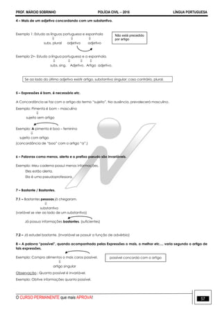 PROF. MÁRCIO SOBRINHO POLÍCIA CIVIL  2016 LÍNGUA PORTUGUESA
O CURSO PERMANENTE que mais APROVA! 57
4 – Mais de um adjetivo concordando com um substantivo.
Exemplo 1: Estudo as línguas portuguesa e espanhola
  
subs. plural adjetivo adjetivo
Exemplo 2>- Estudo a língua portuguesa e a espanhola.
   
subs. sing. Adjetivo. Artigo adjetivo.
Se ao lado do último adjetivo existir artigo, substantivo singular; caso contrário, plural.
5 – Expressões é bom, é necessário etc.
A Concordância se faz com o artigo do termo ―sujeito‖. Na ausência, prevalecerá masculino.
Exemplo: Pimenta é bom – masculino

sujeito sem artigo
Exemplo: A pimenta é boa – feminino

sujeito com artigo
(concordância de ―boa‖ com o artigo ―a‖.)
6 – Palavras como menos, alerta e o prefixo pseudo são invariáveis.
Exemplo: Meu caderno possui menos informações.
Eles estão alerta.
Ela é uma pseudoprofessora.
7 – Bastante / Bastantes.
7.1 – Bastantes pessoas já chegaram.

substantivo
(variável se vier ao lado de um substantivo)
Já possuo informações bastantes. (suficientes)
7.2 – Já estudei bastante. (invariável se possuir a função de advérbio)
8 – A palavra “possível”, quando acompanhada pelas Expressões o mais, o melhor etc..., varia segundo o artigo de
tais expressões.
Exemplo: Compro alimentos o mais caros possível.

artigo singular
Observação.: Quanto possível é invariável.
Exemplo: Obtive informações quanto possível.
Não está precedido
por artigo
possível concorda com o artigo
 