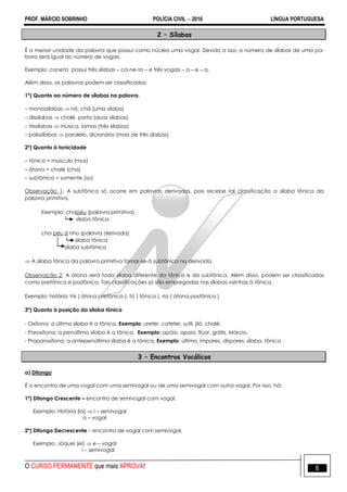 PROF. MÁRCIO SOBRINHO POLÍCIA CIVIL  2016 LÍNGUA PORTUGUESA
O CURSO PERMANENTE que mais APROVA! 6
2 – Sílabas
É a menor unidade da palavra que possui como núcleo uma vogal. Devido a isso, o número de sílabas de uma pa-
lavra será igual ao número de vogais.
Exemplo: caneta possui três sílabas – ca-ne-ta – e três vogais – a – e – a.
Além disso, as palavras podem ser classificadas:
1º) Quanto ao número de sílabas na palavra.
– monossílabas  nó, chá (uma sílaba)
– dissílabas  chalé, porta (duas sílabas)
– trissílabas  música, íamos (três sílabas)
– polissílabas  paralelo, dicionário (mais de três sílabas)
2º) Quanto à tonicidade
– tônica = músculo (mus)
– átona = chalé (cha)
– subtônica = somente (so)
Observação 1: A subtônica só ocorre em palavras derivadas, pois recebe tal classificação a sílaba tônica da
palavra primitiva.
Exemplo: chapéu (palavra primitiva)
sílaba tônica
cha peu zi nho (palavra derivada)
sílaba tônica
sílaba subtônica
 A sílaba tônica da palavra primitiva tornar-se-á subtônica na derivada.
Observação 2: A átona será toda sílaba diferente da tônica e da subtônica. Além disso, podem ser classificadas
como pretônica e postônica. Tais classificações só são empregadas nas sílabas vizinhas à tônica.
Exemplo: história: his ( átona pretônica ), tó ( tônica ), ria ( átona postônica )
3º) Quanto à posição da sílaba tônica
- Oxítona: a última sílaba é a tônica. Exemplo: ureter, cateter, sutil, jiló, chalé.
- Paroxítona: a penúltima sílaba é a tônica. Exemplo: apóio, apoio, flúor, grátis, Márcio.
- Proparoxítona: a antepenúltima sílaba é a tônica. Exemplo: último, ímpares, díspares, sílaba, tônico.
3 – Encontros Vocálicos
a) Ditongo
É o encontro de uma vogal com uma semivogal ou de uma semivogal com outra vogal. Por isso, há:
1º) Ditongo Crescente – encontro de semivogal com vogal.
Exemplo: História (ia)  i – semivogal
a – vogal
2º) Ditongo Decrescente – encontro de vogal com semivogal.
Exemplo: Jóquei (ei)  e – vogal
i – semivogal
 
