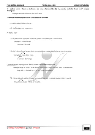 PROF. MÁRCIO SOBRINHO POLÍCIA CIVIL  2016 LÍNGUA PORTUGUESA
O CURSO PERMANENTE que mais APROVA! 60
5 – Verbos haver e fazer na indicação de tempo transcorrido são impessoais, portanto, ficam na 3a pessoa
do singular.
Exemplo: Faz dez anos? Há dez anos atrás.
6 – Parecer + infinitivo possui duas concordâncias possíveis.
6.1 – As flores parecem crescer.
6.2 – As flores parece crescerem.
7 – Verbo “ser”
7.1 – Sujeito sendo pronome invariável, verbo concorda com o predicativo.
Exemplo: Tudo são flores.
Que são células ?
7.2 – Na indicação de tempo, data ou distância, a concordância faz-se com o numeral.
Exemplo: É meio-dia e meia.
É primeiro de março.
Observação: Na indicação de datas, ocorre concordância especial.
Exemplo: Hoje é ―o dia‖ 14 de março (concorda com a palavra ―dia‖ subentendida.)
Hoje são 14 de março. (concorda com o numeral).
7.3 – Havendo dois substantivos de números diferentes, verbo concordará com o plural.
Singular ser plural. Plural ser singular.
 