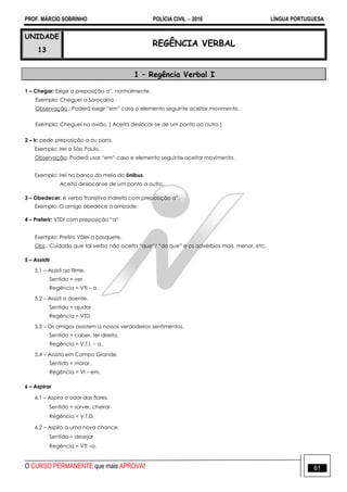 PROF. MÁRCIO SOBRINHO POLÍCIA CIVIL  2016 LÍNGUA PORTUGUESA
O CURSO PERMANENTE que mais APROVA! 61
UNIDADE
13
REGÊNCIA VERBAL
1 – Regência Verbal I
1 – Chegar: Exige a preposição a‖, normalmente.
Exemplo: Cheguei a Sorocaba.
Observação.: Poderá exigir ―em‖ caso o elemento seguinte aceitar movimento.
Exemplo: Cheguei no avião. ( Aceita deslocar-se de um ponto ao outro.)
2 – Ir: pede preposição a ou para.
Exemplo: Irei a São Paulo.
Observação: Poderá usar ―em‖ caso e elemento seguinte aceitar movimento.
Exemplo: Irei no banco do meio do ônibus.
Aceita deslocar-se de um ponto a outro.
3 – Obedecer: é verbo transitivo indireto com preposição a‖.
Exemplo: O amigo obedece à amizade.
4 – Preferir: VTDI com preposição ―a‖
Exemplo: Prefiro Vôlei a basquete.
Obs.: Cuidado que tal verbo não aceita ―que‖/ ―do que‖ e os advérbios mais, menor, etc.
5 – Assistir
5.1 – Assisti ao filme.
Sentido = ver
Regência = VTI – a .
5.2 – Assisti o doente.
Sentido = ajudar
Regência = VTD.
5.3 – Os amigos assistem a nossos verdadeiros sentimentos.
Sentido = caber, ter direito.
Regência = V.T.I. – a.
5.4 – Assisto em Campo Grande.
Sentido = morar.
Regência = VI – em.
6 – Aspirar
6.1 – Aspiro o odor das flores.
Sentido = sorver, cheirar.
Regência = V.T.D.
6.2 – Aspiro a uma nova chance.
Sentido = desejar
Regência = VTI –a.
 