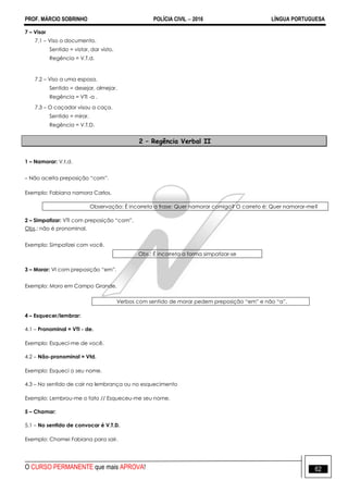 PROF. MÁRCIO SOBRINHO POLÍCIA CIVIL  2016 LÍNGUA PORTUGUESA
O CURSO PERMANENTE que mais APROVA! 62
7 – Visar
7.1 – Viso o documento.
Sentido = vistar, dar visto.
Regência = V.T.d.
7.2 – Viso a uma esposa.
Sentido = desejar, almejar.
Regência = VTI -a .
7.3 – O caçador visou a caça.
Sentido = mirar.
Regência = V.T.D.
2 – Regência Verbal II
1 – Namorar: V.t.d.
– Não aceita preposição ―com‖.
Exemplo: Fabiana namora Carlos.
Observação: É incorreta a frase: Quer namorar comigo? O correto é: Quer namorar-me?
2 – Simpatizar: VTI com preposição ―com‖.
Obs.: não é pronominal.
Exemplo: Simpatizei com você.
Obs.: É incorreta a forma simpatizar-se
3 – Morar: VI com preposição ―em‖.
Exemplo: Moro em Campo Grande.
Verbos com sentido de morar pedem preposição ―em‖ e não ―a‖.
4 – Esquecer/lembrar:
4.1 – Pronominal = VTI - de.
Exemplo: Esqueci-me de você.
4.2 – Não-pronominal = Vtd.
Exemplo: Esqueci o seu nome.
4.3 – No sentido de cair na lembrança ou no esquecimento
Exemplo: Lembrou-me o fato // Esqueceu-me seu nome.
5 – Chamar:
5.1 – No sentido de convocar é V.T.D.
Exemplo: Chamei Fabiana para sair.
 