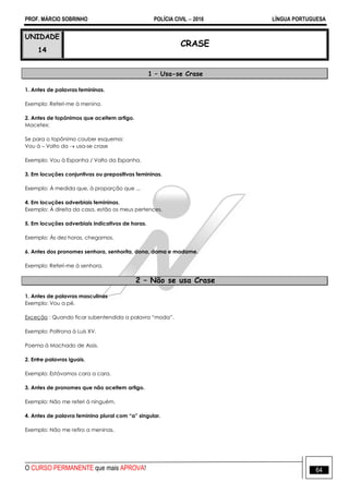 PROF. MÁRCIO SOBRINHO POLÍCIA CIVIL  2016 LÍNGUA PORTUGUESA
O CURSO PERMANENTE que mais APROVA! 64
UNIDADE
14
CRASE
1 – Usa-se Crase
1. Antes de palavras femininas.
Exemplo: Referi-me à menina.
2. Antes de topônimos que aceitem artigo.
Macetex:
Se para o topônimo couber esquema:
Vou à – Volto da  usa-se crase
Exemplo: Vou à Espanha / Volto da Espanha.
3. Em locuções conjuntivas ou prepositivas femininas.
Exemplo: À medida que, à proporção que ...
4. Em locuções adverbiais femininas.
Exemplo: À direita da casa, estão os meus pertences.
5. Em locuções adverbiais indicativos de horas.
Exemplo: Às dez horas, chegamos.
6. Antes dos pronomes senhora, senhorita, dona, dama e madame.
Exemplo: Referi-me à senhora.
2 – Não se usa Crase
1. Antes de palavras masculinas
Exemplo: Vou a pé.
Exceção : Quando ficar subentendida a palavra ―moda‖.
Exemplo: Poltrona à Luís XV.
Poema à Machado de Assis.
2. Entre palavras iguais.
Exemplo: Estávamos cara a cara.
3. Antes de pronomes que não aceitem artigo.
Exemplo: Não me referi à ninguém.
4. Antes de palavra feminina plural com “a” singular.
Exemplo: Não me refiro a meninas.
 