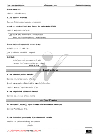 PROF. MÁRCIO SOBRINHO POLÍCIA CIVIL  2016 LÍNGUA PORTUGUESA
O CURSO PERMANENTE que mais APROVA! 65
5. Antes de verbos.
Exemplo: Estou a esperá-la.
6. Antes de artigo indefinido.
Exemplo: Refiro-me a uma pessoa em especial.
7. Antes das palavras casa e terra quando não vierem especificadas.
Exemplo: Vou a terra. Irei a casa.
Obs.: Vou à
Irei à
8. Antes de topônimos que não aceitem artigo.
Macetex: Vou a ... / Voltei de ...
(Vou a Campinas / Voltei de Campinas)
EXCEÇÃO:
Haverá se o topônimo for especificado.
especificador
3 – Crase Facultativa
1. Antes de nomes próprios femininos.
Exemplo: Informei o problema à Márcia.
2. Após a preposição até se a palavra seguinte for feminina.
Exemplo: Vou até a praia/ Vou até à praia.
3. Antes de pronomes possessivos femininos.
Exemplo: Isto pertence à minha família.
4 – Casos Especiais
1. Com aquele(s), aquela(s), aquilo ou a se o antecedente exigir preposição.
Exemplo: Assisti àquele filme.
2. Antes do relativo “que”quando ficar subentendido “àquela”.
Exemplo: Sua caneta era igual à que comprei.

àquela
 