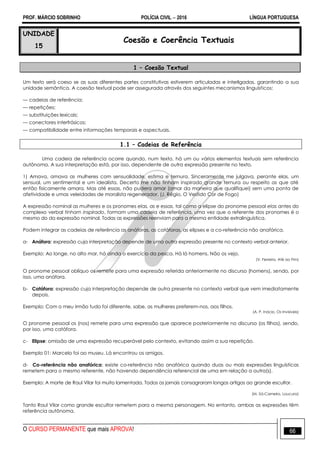 PROF. MÁRCIO SOBRINHO POLÍCIA CIVIL  2016 LÍNGUA PORTUGUESA
O CURSO PERMANENTE que mais APROVA! 66
UNIDADE
15
Coesão e Coerência Textuais
1 – Coesão Textual
Um texto será coeso se as suas diferentes partes constitutivas estiverem articuladas e interligadas, garantindo a sua
unidade semântica. A coesão textual pode ser assegurada através dos seguintes mecanismos linguísticos:
— cadeias de referência;
— repetições;
— substituições lexicais;
— conectores interfrásicos;
— compatibilidade entre informações temporais e aspectuais.
1.1 – Cadeias de Referência
Uma cadeia de referência ocorre quando, num texto, há um ou vários elementos textuais sem referência
autônoma. A sua interpretação está, por isso, dependente de outra expressão presente no texto.
1) Amava, amava as mulheres com sensualidade, estima e ternura. Sinceramente me julgava, perante elas, um
sensual, um sentimental e um idealista. Decerto me não tinham inspirado grande ternura ou respeito as que até
então fisicamente amara. Mas até essas, não pudera amar (amar da maneira que qualifiquei) sem uma ponta de
afetividade e umas veleidades de moralista regenerador. (J. Régio, O Vestido Cor de Fogo)
A expressão nominal as mulheres e os pronomes elas, as e essas, tal como a elipse do pronome pessoal elas antes do
complexo verbal tinham inspirado, formam uma cadeia de referência, uma vez que o referente dos pronomes é o
mesmo do da expressão nominal. Todas as expressões reenviam para a mesma entidade extralinguística.
Podem integrar as cadeias de referência as anáforas, as catáforas, as elipses e a co-referência não anafórica.
a- Anáfora: expressão cuja interpretação depende de uma outra expressão presente no contexto verbal anterior.
Exemplo: Ao longe, no alto mar, há ainda o exercício da pesca. Há lá homens. Não os vejo.
(V. Ferreira, Até ao Fim)
O pronome pessoal oblíquo os remete para uma expressão referida anteriormente no discurso (homens), sendo, por
isso, uma anáfora.
b- Catáfora: expressão cuja interpretação depende de outra presente no contexto verbal que vem imediatamente
depois.
Exemplo: Com o meu irmão tudo foi diferente, sabe, as mulheres preferem-nos, aos filhos.
(A. P. Inácio, Os Invisíveis)
O pronome pessoal os (nos) remete para uma expressão que aparece posteriormente no discurso (os filhos), sendo,
por isso, uma catáfora.
c- Elipse: omissão de uma expressão recuperável pelo contexto, evitando assim a sua repetição.
Exemplo 01: Marcelo foi ao museu. Lá encontrou os amigos.
d- Co-referência não anafórica: existe co-referência não anafórica quando duas ou mais expressões linguísticas
remetem para o mesmo referente, não havendo dependência referencial de uma em relação a outra(s).
Exemplo: A morte de Raul Vilar foi muito lamentada. Todos os jornais consagraram longos artigos ao grande escultor.
(M. Sá-Carneiro, Loucura)
Tanto Raul Vilar como grande escultor remetem para a mesma personagem. No entanto, ambas as expressões têm
referência autônoma.
 
