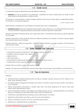 PROF. MÁRCIO SOBRINHO POLÍCIA CIVIL  2016 LÍNGUA PORTUGUESA
O CURSO PERMANENTE que mais APROVA! 67
1.2 – Coesão Lexical
A coesão lexical pode ser garantida através de diferentes processos.
a- Repetição: por não ser possível a sua substituição, a repetição da mesma unidade lexical ao longo do texto
pode revelar-se necessária para a coesão do texto.
(7) Professor riu. Assim passaram a manhã, Professor fazendo a cara dos que vinham pela rua, Pedro Bala recolhen-
do as pratas ou os níqueis que jogavam.
(J. Amado, Capitães da Areia)
Neste exemplo, a repetição do nome Professor é necessária para evitar a ambiguidade.
b- Substituição lexical: para evitar repetições desnecessárias, pode substituir-se uma unidade lexical por outras que
com ela mantenham relações semânticas de sinonímia, antonímia, hiponímia e hiperonímia.
Exemplo: (Sinonímia) O treinador afirmou que o jogo correu bem. O comandante disse ainda que estava orgulhoso
da sua equipe.
Exemplo: (Antonímia) A maior parte das vítimas de violência doméstica são mulheres. Os homens, quando agredi-
dos, raramente denunciam a situação.
Exemplo: (hiponímia – gatinho e hiperonímia – animal) Na semana passada, encontrei um gatinho. O animal estava
cheio de fome e sede.
1.3 – Podem funcionar como Conectores
— conjunções e locuções coordenativas e subordinativas (porque, no entanto...);
— advérbios conectivos (agora, assim, depois...);
— adjetivos (bom...);
— verbos (quer dizer...);
— grupos preposicionais/locuções adverbiais (pelo contrário, do mesmo modo...);
— orações (para concluir, pelo que referi anteriormente...).
Exemplo: Não vou de férias, porque não acabei o relatório.
Exemplo: Vou fazer horas extraordinárias a semana toda. Agora, não me peçam para trabalhar no fim-de-semana.
1.4 – Tipos de Conectores
Exemplos:
a- Temporais (indicam relações temporais entre as frases ou orações) quando, enquanto, por fim, depois, em se-
guida, antes, entretanto, então...
b- Contrastivos (indicam relações de oposição) mas, embora, no entanto, apesar de, pelo contrário, contrariamen-
te, por oposição...
c- Aditivos (acrescentam informação) e, também, além disso, mais ainda, igualmente, do mesmo modo, pela
mesma razão, adicionalmente, ainda...
d- Causa-consequência (indicam uma relação causa-efeito) porque, por isso, consequentemente, pois, portanto,
logo, por conseguinte, por esta razão, deste modo, então, de maneira que...
e- Confirmativos /exemplificativos por exemplo, de fato, efetivamente, com efeito...
f- Explicativos/ reformulativos quer dizer, ou seja, isto é, por outras palavras...
g- Síntese / conclusão em resumo, em suma, concluindo, para concluir...
h- Alternativos ou, alternativamente, em alternativa.
 
