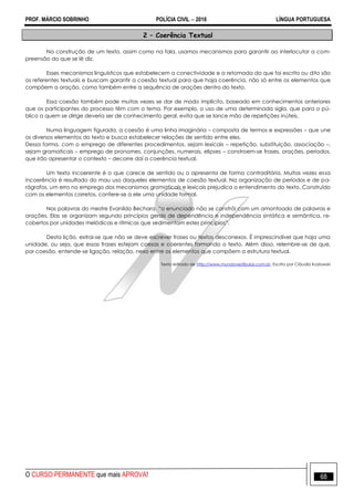 PROF. MÁRCIO SOBRINHO POLÍCIA CIVIL  2016 LÍNGUA PORTUGUESA
O CURSO PERMANENTE que mais APROVA! 68
2 – Coerência Textual
Na construção de um texto, assim como na fala, usamos mecanismos para garantir ao interlocutor a com-
preensão do que se lê diz.
Esses mecanismos linguísticos que estabelecem a conectividade e a retomada do que foi escrito ou dito são
os referentes textuais e buscam garantir a coesão textual para que haja coerência, não só entre os elementos que
compõem a oração, como também entre a sequência de orações dentro do texto.
Essa coesão também pode muitas vezes se dar de modo implícito, baseado em conhecimentos anteriores
que os participantes do processo têm com o tema. Por exemplo, o uso de uma determinada sigla, que para o pú-
blico a quem se dirige deveria ser de conhecimento geral, evita que se lance mão de repetições inúteis.
Numa linguagem figurada, a coesão é uma linha imaginária – composta de termos e expressões – que une
os diversos elementos do texto e busca estabelecer relações de sentido entre eles.
Dessa forma, com o emprego de diferentes procedimentos, sejam lexicais – repetição, substituição, associação –,
sejam gramaticais – emprego de pronomes, conjunções, numerais, elipses – constroem-se frases, orações, períodos,
que irão apresentar o contexto – decorre daí a coerência textual.
Um texto incoerente é o que carece de sentido ou o apresenta de forma contraditória. Muitas vezes essa
incoerência é resultado do mau uso daqueles elementos de coesão textual. Na organização de períodos e de pa-
rágrafos, um erro no emprego dos mecanismos gramaticais e lexicais prejudica o entendimento do texto. Construído
com os elementos corretos, confere-se a ele uma unidade formal.
Nas palavras do mestre Evanildo Bechara, ―o enunciado não se constrói com um amontoado de palavras e
orações. Elas se organizam segundo princípios gerais de dependência e independência sintática e semântica, re-
cobertos por unidades melódicas e rítmicas que sedimentam estes princípios‖.
Desta lição, extrai-se que não se deve escrever frases ou textos desconexos. É imprescindível que haja uma
unidade, ou seja, que essas frases estejam coesas e coerentes formando o texto. Além disso, relembre-se de que,
por coesão, entende-se ligação, relação, nexo entre os elementos que compõem a estrutura textual.
Texto retirado de http://www.mundovestibular.com.br. Escrito por Cláudia Kozlowski
 