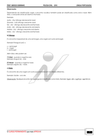 PROF. MÁRCIO SOBRINHO POLÍCIA CIVIL  2016 LÍNGUA PORTUGUESA
O CURSO PERMANENTE que mais APROVA! 7
Observação:
Dependendo da classificação vogal, o encontro vocálico também pode ser classificado como oral e nasal. Além
disso, o oral pode ainda ser aberto e fechado.
Exemplo:
ação - /ãu/ ditongo decrescente nasal
Quando - /uã/ ditongo crescente nasal
Íeis - /ei/ - ditongo decrescente oral fechado
Anéis - /éi/ - ditongo decrescente oral aberto
História - /ia/ - ditongo crescente oral aberto
Mário - /io/ - ditongo crescente oral fechado
b) Tritongo
É o encontro inseparável de uma semivogal, uma vogal com outra semivogal.
Exemplo Paraguai (uai) 
u – semivogal
a – vogal
i – semivogal
Além disso, eles podem ser:
1º) Oral – quando a vogal for oral.
Exemplo Uruguai (a) – oral.
2º) Nasal – quando a vogal for nasal.
Exemplo saguão (ã) – nasal.
c) Hiato
É o encontro de uma vogal com outra que permanecem em sílabas diferentes.
Exemplo: Saúde – sa-ú-de.
Observação: Qualquer encontro de vogais iguais é classificado como hiato. Exemplo: Saara, xiita, caatinga, veemência
 