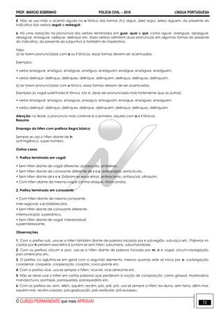 PROF. MÁRCIO SOBRINHO POLÍCIA CIVIL  2016 LÍNGUA PORTUGUESA
O CURSO PERMANENTE que mais APROVA! 72
5. Não se usa mais o acento agudo no u tônico das formas (tu) arguis, (ele) argui, (eles) arguem, do presente do
indicativo dos verbos arguir e redarguir.
6. Há uma variação na pronúncia dos verbos terminados em guar, quar e quir, como aguar, averiguar, apaziguar,
desaguar, enxaguar, obliquar, delinquir etc. Esses verbos admitem duas pronúncias em algumas formas do presente
do indicativo, do presente do subjuntivo e também do imperativo.
Veja:
a) se forem pronunciadas com a ou i tônicos, essas formas devem ser acentuadas.
Exemplos:
• verbo enxaguar: enxáguo, enxáguas, enxágua, enxáguam; enxágue, enxágues, enxáguem.
• verbo delinquir: delínquo, delínques, delínque, delínquem; delínqua, delínquas, delínquam.
b) se forem pronunciadas com u tônico, essas formas deixam de ser acentuadas.
Exemplos (a vogal sublinhada é tônica, isto é, deve ser pronunciada mais fortemente que as outras):
• verbo enxaguar: enxaguo, enxaguas, enxagua, enxaguam; enxague, enxagues, enxaguem.
• verbo delinquir: delinquo, delinques, delinque, delinquem; delinqua, delinquas, delinquam.
Atenção: no Brasil, a pronúncia mais corrente é a primeira, aquela com a e i tônicos.
Resumo
Emprego do hífen com prefixos Regra básica
Sempre se usa o hífen diante de h:
anti-higiênico, super-homem.
Outros casos
1. Prefixo terminado em vogal:
• Sem hífen diante de vogal diferente: autoescola, antiaéreo.
• Sem hífen diante de consoante diferente de r e s: anteprojeto, semicírculo.
• Sem hífen diante de r e s. Dobram-se essas letras: antirracismo, antissocial, ultrassom.
• Com hífen diante de mesma vogal: contra-ataque, micro-ondas.
2. Prefixo terminado em consoante:
• Com hífen diante de mesma consoante:
inter-regional, sub-bibliotecário.
• Sem hífen diante de consoante diferente:
intermunicipal, supersônico.
• Sem hífen diante de vogal: interestadual,
superinteressante.
Observações
1. Com o prefixo sub, usa-se o hífen também diante de palavra iniciada por r sub-região, sub-raça etc. Palavras ini-
ciadas por h perdem essa letra e juntam-se sem hífen: subumano, subumanidade.
2. Com os prefixos circum e pan, usa-se o hífen diante de palavra iniciada por m, n e vogal: circum-navegação,
pan-americano etc.
3. O prefixo co aglutina-se em geral com o segundo elemento, mesmo quando este se inicia por o: coobrigação,
coordenar, cooperar, cooperação, cooptar, coocupante etc.
4. Com o prefixo vice, usa-se sempre o hífen: vice-rei, vice-almirante etc.
5. Não se deve usar o hífen em certas palavras que perderam a noção de composição, como girassol, madressilva,
mandachuva, pontapé, paraquedas, paraquedista etc.
6. Com os prefixos ex, sem, além, aquém, recém, pós, pré, pró, usa-se sempre o hífen: ex-aluno, sem-terra, além-mar,
aquém-mar, recém-casado, pós-graduação, pré-vestibular, pró-europeu.
 