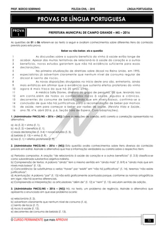 PROF. MÁRCIO SOBRINHO POLÍCIA CIVIL  2016 LÍNGUA PORTUGUESA
O CURSO PERMANENTE que mais APROVA! 73
PROVAS DE LÍNGUA PORTUGUESA
PROVA
1
PREFEITURA MUNICIPAL DE CAMPO GRANDE – MS – 2016
As questões de 01 a 06 referem-se ao texto a seguir e avaliam conhecimentos sobre diferentes itens do conteúdo
previsto para esta prova.
Beber ou não beber, eis a questão
1
2
3
4
5
6
7
8
9
10
11
12
13
14
15
16
As discussões sobre o suposto benefício do vinho à saúde estão longe de
acabar. Apesar das muitas tentativas de relacioná-lo à saúde do coração e a outros
benefícios, novos estudos garantem que não há evidência suficiente para essas
dec lar aç ões.
Na primeira atualização de diretrizes sobre álcool no Reino Unido, em 1995,
especialistas já advertiam claramente que nenhum nível de co nsumo regular de
álc ool é i sento de ri sc os.
As novas disposições divulgadas no início deste ano são, entretanto, ainda
mais enfáticas em afirmar que a evidência que sustenta efeitos protetores do vinho
agor a é mai s fr ac a do qu e há 20 anos atrás.
A médica Sally Davies, diretora do grupo de pesquisa, diz que, levando isso
em c onta,alé m de to dos os c onheci dos risc os à saú de, agu dos e c r ônic os,
decorrentes do consume de bebida, ainda que em níveis baixos, confirma -se a
conclusão de que não há justificativas para a recomendação de beber por motivos
de saúde, nem para começar a beber por razões de saúde. (Revista Vida e Saúde,
ano 78, nº4, abril 2016, p.6, Seção Sala de Espera. Com adaptações).
1. (Administrador PMCG/MS – 2016 – (NS)) Sobre as relações de coesão, está correta a correlação apresentada na
alternativa:
a) –lo (l. 2) = vinho (l. 1).
b) –lo (l. 2) = benefício (l. 1).
c) essas declarações (l. 3-4) = novos estudos (l. 3).
d) bebida (l. 13) = vinho (l. 9).
e) isso (l. 1) = efeitos protetores (l. 9).
2. (Administrador PMCG/MS – 2016 – (NS)) Esta questão avalia conhecimentos sobre itens diversos do conteúdo
previsto em edital. Assinale a alternativa que traz a informação verdadeira ou correta sobre o respectivo item:
a) Períodos compostos: A oração ―de relacioná-lo à saúde do coração e a outros benefícios‖ (l. 2-3) classifica-se
como subordinada substantiva objetiva indireta.
b) Compreensão de textos: A palavra ―ainda‖ tem o mesmo sentido em ―ainda mais‖ (l. 8-9) e ―ainda mais que em
níveis mais baixos‖ (l. 13).
c) Concordância: Se substituirmos o verbo ―haver‖ por ―existir‖ em ―não há justificativas‖ (l. 14), teremos ―não existe
justificativas‖.
d) Acentuação: A palavra ―por‖ (l. 15) não está graficamente acentuada porque, conforme as normas ortográficas
em vigor, não há acentos diferenciais.
e) Compreensão e interpretação: os articuladores ―além de‖ (l. 12) e ―nem‖ (l. 15) veiculam sentido de adição.
3. (Administrador PMCG/MS – 2016 – (NS)) Há, no texto, um problema de regência. Assinale a alternativa que
apresenta o enunciado em que esse problema ocorre:
a) relacioná-lo (l. 2).
b) advertiram claramente que nenhum nível de consumo (l. 6).
c) isento de riscos (l. 7).
d) riscos à saúde (l. 12).
e) decorrentes de consumo de bebida (l. 13).
 