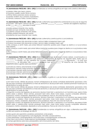 PROF. MÁRCIO SOBRINHO POLÍCIA CIVIL  2016 LÍNGUA PORTUGUESA
O CURSO PERMANENTE que mais APROVA! 76
14. (Administrador PMCG/MS – 2016 – (NS)) Consideradas as normas ortográficas em vigor, está correta a alternativa:
a) plateia; infieis; joia; heroi; coriano.
b) açoriano; papéis; anzóis; fôrma; acriano.
c) fôrma; feiúra; paranoia; anzois; acreano.
d) apneia; revêem; reus; acreano; taubateano.
e) tramoia; coreanos; trofeu; constroi; baiúca.
15. (Administrador PMCG/MS – 2016 – (NS)) Assinale a alternativa que preenche corretamente as lacunas do seguinte
enunciado: ―Até agora, nenhum de nós _________ entender _________ o __________ membro de Legislativo expressou-
se tão _____ na ________ de ontem à tarde.
a) pode; porque; iminente; mau; seção.
b) pôde; por que; eminente; mal; sessão.
c) pudemos; porque; eminente; mal; sessão.
d) pôde; porquê; eminente; mal; seção.
e) podemos; por que; iminente; mau; cessão.
16. (Administrador PMCG/MS – 2016 – (NS)) Assinale a alternativa correta quanto à concordância:
a) Embora houvessem três atacantes na área, nenhum deles conseguiram fazer o gol.
b) Embora houvessem três atacantes na área, nenhum deles conseguiu fazer o gol.
c) Ela começou a sentir medo, pois ainda faltavam bastantes quadras para chegar ao destino e a rua já estava
meio deserta.
d) Ela começou a sentir medo, pois ainda faltava bastantes quadras para chegar ao destino e a rua já estava meia
deserta.
e) Ela começou a sentir medo, pois ainda faltavam bastante quadras para chegar ao destino e a rua já estava meio
deserta.
17. (Administrador PMCG/MS – 2016 – (NS)) Observando o emprego de tempos e modos verbais, a acentuação e a
concordância, assinale a alternativa que preenche corretamente as lacunas do seguinte texto: Antes que se
____________ a reunião, um dos membros do Conselho Deliberativo ___________ e argumentou: ― O rumo que
_______________ as discussões não __________; é preciso que se ___________ os impactos de uma decisão tão
importante sobre a gestão desta secretaria.‖
a) encerra-se; interviu; está tomando; é bom; averigue.
b)encerrace; interveio; estão tomando; são boas; averígue.
c) encerrasse; interveio; estão tomando; é bom; averiguem.
d) encerrasse; interveio; está tomando; é bom; averígue.
e) encerrasse; interviu; está tomando; são bons; averiguem.
18. (Administrador PMCG/MS – 2016 – (NS)) A pontuação, a grafia e o uso de formas variantes estão corretos na
alternativa:
a) Em todo mundo, milhões de pessoas, tomam antidepressivos de venda controlada diariamente. Ignorando o fato
de que para aumentar naturalmente os níveis de serotonina e alcançar bem-estar, bastaria promover mudanças na
alimentação e no estilo de vida.
b) Em todo mundo milhões de pessoas, tomam antidepressivos de venda controlada, diariamente, ignorando o fato
de que para aumentar naturalmente os níveis de serotonina, e alcançar bem-estar bastaria promover mudanças, na
alimentação e no estilo de vida.
c) Segundo a autora de Segredos da serotonina doutora Carol Hart, a serotonina é um hormônio que, exerce fortes
efeitos sobre o cérebro. Níveis normais, produzem bem estar. Níveis muito baixos, causam compulsão alimentar,
enxaqueca, insônia, ansiedade, depressão e outros problemas. Para eu, ler o livro foi muito útil.
d) Segundo a autora de Segredos da serotonina, doutora Carol Hart, a serotonina é um hormônio que exerce fortes
efeitos sobre o cérebro: níveis normais produzem bem-estar; níveis muito baixos causam compulsão alimentar,
enxaqueca, insônia, ansiedade, depressão e outros problemas. Para mim, ler o livro foi muito útil.
e) Segundo a autora, do Segredos da serotonina, doutora Carol Hart, a serotonina, é um hormônio, que exerce fortes
efeitos sobre o cérebro,níveis normais produzem bem estar, níveis muito baixos causam compulsão alimentar,
enxaqueca, insônia, ansiedade, depressão e outros problemas. Para eu ler o livro foi muito útil.
19. (Administrador PMCG/MS – 2016 – (NS)) Consideradas as normas ortográficas em vigor, a alternativa que NÃO
contém erro quanto ao emprego de hífen é:
a) lobo guará; pós-operatório; parabrisa; portarretrato; ante-projeto.
b) pára-choque; microorganismos; auto-regulação; mini-série; socioeconômico.
c) para-olimpíadas; campograndense; sócio-educativo; autoorganização; autoescola.
d) sem terra; sub-humano; auxílio-doença; bombarrelógio; microrregiões.
e) campo-grandense; para-raios; paraquedista; semi-inconsciente; sem-terra.
 