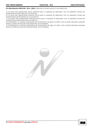 PROF. MÁRCIO SOBRINHO POLÍCIA CIVIL  2016 LÍNGUA PORTUGUESA
O CURSO PERMANENTE que mais APROVA! 77
20. (Administrador PMCG/MS – 2016 – (NS)) A alternativa correta quanto à concordância é:
a) Já havia sido apresentado provas bastante para a cassação do deputado, mas um expressivo número de
parlamentares ainda insistia em sua inocência.
b) Já havia sido apresentadas bastante provas para a cassação do deputado, mas um expressivo número de
parlamentares ainda insistiam em sua inocência.
c) Já haviam sido apresentadas bastantes provas para a cassação do deputado, mas um expressivo número de
parlamentares ainda insistia em sua inocência.
d) Considerado as inúmeras interrupções de fornecimento de água no bairro, não se podia descartar quaisquer
reservas, ainda que fosse de fontes apontada como imprópria.
e) Consideradas as inúmeras interrupções de fornecimento de água no bairro, não se podia descartar quaisquer
reservas, ainda que fosse de fontes apontadas como imprópria.
 