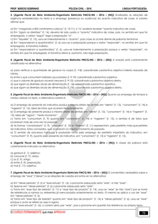 PROF. MÁRCIO SOBRINHO POLÍCIA CIVIL  2016 LÍNGUA PORTUGUESA
O CURSO PERMANENTE que mais APROVA! 79
3. (Agente Fiscal de Meio Ambiente/Engenharia Eletricista PMCG/MS – 2016 – (NS)) Analisadas as relações de
regência estabelecidas no texto e o emprego (presença ou ausência) do acento indicativo de crase, é correto
afirmar que:
a) Em ―chegando a 852 centímetros cúbicos‖ (l. 10-11), o ―a‖ poderia receber ―acento indicativo de crase.
b) Em ―sigam as diretrizes‖ (l. 14), deveria ter sido usado o ―acento‖ indicativo de crase, pois, no sentido em que foi
empregado, o verbo ―seguir‖ rege a preposição ―a‖.
c) Em ―àqueles‖ (l. 13), usou-se indevidamente o ―acento‖, pois crase só ocorre diante de palavras femininas.
d) Em ―responderam a questionários‖ (l. 6) usou-se a preposição porque o verbo ―responder‖, no sentido em que foi
empregado, é transitivo indireto.
e) Em ―responderam a questionários‖ (l. 6), usou-se indevidamente a preposição porque o verbo ―responder‖, no
sentido em que foi empregado, é transitivo direto e, portanto, não rege preposição.
4. (Agente Fiscal de Meio Ambiente/Engenharia Eletricista PMCG/MS – 2016 – (NS)) A oração está corretamente
classificada na alternativa:
a) para verificar a quantidade de gordura no corpo (l. 7-8): subordinada substantiva objetiva indireta reduzida de
infinito.
b) entre o que consumiam bebidas açucaradas (l. 9-10): subordinada substantiva subjetiva.
c) que o volume de gordura visceral crescera (l. 9-10): subordinada substantiva objetiva direta.
d) que sigam as diretrizes atuais de alimentação (l. 14): subordinada substantiva apositiva.
e) que sigam as diretrizes atuais de alimentação (l. 14): subordinada substantiva objetiva direta.
5. (Agente Fiscal de Meio Ambiente/Engenharia Eletricista PMCG/MS – 2016 – (NS)) Quanto ao emprego de tempos e
modos verbais no texto, a alternativa correta é:
a) O emprego do presente do indicativo produz o mesmo efeito de sentido em ―alerta‖ (l. 13), ―consomem‖ (l. 14) e
―ingerem‖ (l. 15): ideia de fatos que ocorrem frequentemente.
b) O emprego do presente produz o mesmo efeito de sentido em ―alerta‖ (l. 13), ―consomem‖ (l. 14) e ―ingerem‖ (l.
15): ideia de ―agora‖, ―neste momento‖.
c) Tanto em ―consumiam (l. 9) quanto em ―consomem‖ (l. 14) e ―ingerem‖ (l. 15), o sentido é de fatos que
ocorreram mais de uma vez no passado.
d) As formas ―constataram‖ (l. 9), ―crescera‖ (l. 10) e ―tiveram‖ (l. 11) representam, pelo pretérito mais-que-perfeito
do indicativo, fatos concluídos, que ocorreram no mesmo momento do passado.
e) O sentido de processos habituais é produzido tanto pelo emprego do pretérito imperfeito do indicativo, em
―consumiam‖ (l. 9), quanto pelo presente do indicativo, em ―consomem‖ (l. 14) e ―ingerem‖ (l. 15).
6. (Agente Fiscal de Meio Ambiente/Engenharia Eletricista PMCG/MS – 2016 – (NS)) A classe da palavra está
corretamente indicada na alternativa:
a) gordura (l. 1): adjetivo.
b) consume (l. 7): verbo.
c) os (l. 9): artigo.
d) entre (l. 9): preposição.
e) mal (l. 17): adjetivo.
7. (Agente Fiscal de Meio Ambiente/Engenharia Eletricista PMCG/MS – 2016 – (NS)) O comentário verdadeiro sobre o
emprego de ―esse‖ (―desse‖) e as relações de coesão encontra-se na alternativa:
a) Em ―desse período‖ (l. 6) e ―esse estudo‖ (l. 16), o pronome adequado seria ―este‖, e não ―esse‖.
b) Apenas em ―desse período‖ (l. 6) o pronome adequado seria ―este‖.
c) Tanto em ―esse tipo de bebida‖ (l. 11) e ―esse tipo de produto‖ (l. 14), usou-se ―esse‖ (e não ―este‖) por se tratar
de referências a normas ou referentes já mencionados anteriormente no texto. O mesmo se aplica o uso de ―esse‖
em ―desse período‖ (l. 6).
d) Tanto em ―esse tipo de bebida‖ quanto em ―esse tipo de produto‖ (l. 14) e ―desse período‖ (l. 6), usou-se ―esse‖
porque o autor se refere ao aqui e agora.
e) Em ―esse estudo‖ (l. 16), o correto seria usar ―este‖, pois o pronome em questão faz referência ao próprio texto.
 