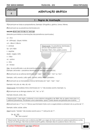 PROF. MÁRCIO SOBRINHO POLÍCIA CIVIL  2016 LÍNGUA PORTUGUESA
O CURSO PERMANENTE que mais APROVA! 8
UNIDADE
2
ACENTUAÇÃO GRÁFICA
1 – Regras de Acentuação
1º) Acentuam-se todas as proparoxítonas. Exemplo: Ortográfico, gástrico, íamos, hífenes.
2º) Acentuam-se as paroxítonas terminadas em:
MACETE: Us/ei /um/ l/i/r/ão /n/ /on/x/ps
(Macete que sintetiza as terminações das paroxítonas acentuadas.)
us – vírus
ei – (ditongo) - jóquei, história
um – álbum / álbuns
l – amável
i(s) – júri / lápis
r – repórter
ão(ã) – órgão / órfã
n – hífen
on – próton
x – ônix
ps – bíceps
Obs.: Ao ser justificado o uso de acento paroxítono, faça-o assim:
Exemplo: dicionário – paroxítona terminada em ditongo crescente (io).
3º) Acentuam-se as oxítonas terminadas em ―a(s)‖, ―e(s)‖, ―o(s)‖, ―em‖ ou ―ens‖.
Exemplo.: sofá, ananás, café, revés, dominó, retrós, refém, parabéns.
4º) Acentuam-se os monossílabos tônicos terminados em ―a(s)‖, ―e(s)‖, ―o(s)‖.
Exemplo: má, pás, ré, mês, dó, nós
Observação: Monossílabo tônico terminado em ―u‖ não recebe acento. Exemplo: nu
5º) Acentuam-se os ditongos abertos ―éi‖, ―éu‖, e ―ói‖.
Exemplo: lençóis, anéis, véu.
Observação 1: Esta regra, conforme a nova reforma ortográfica de 2009,.não se aplica mais para as
palavras paroxítonas. Vocábulos como assembleia, apoio, Coreia devem ser grafadas sem acento.
6º) Acentuam-se o ―i‖ e o ―u‖ tônicos que formarem hiato com a vogal anterior e estiverem sós ou juntos de ‖s‖.
Exemplo: saída, saúde, saíste.
Observação: ―Sairdes‖ não recebe acento pois o ―i‖ está junto de ―r‖.
SA - IR - DES
―Sem acento‖
Observação: De acordo com a reforma de 2009, se a regra do hiato ocorrer em palavra paroxítona e antes
houver um ditongo, não mais ocorrerá acento gráfico. Exemplo disso é a palavra feiura ( fei-u-ra ).
Observação: As paroxítonas terminadas
em ens não recebem acento.
Exemplo: hifens, itens, polens, jovens.
 