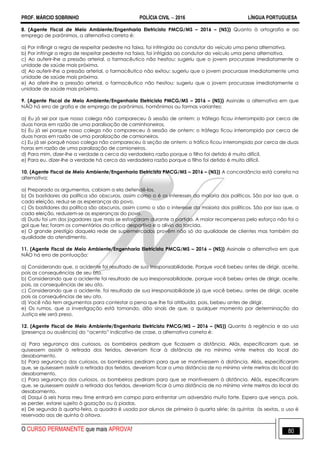 PROF. MÁRCIO SOBRINHO POLÍCIA CIVIL  2016 LÍNGUA PORTUGUESA
O CURSO PERMANENTE que mais APROVA! 80
8. (Agente Fiscal de Meio Ambiente/Engenharia Eletricista PMCG/MS – 2016 – (NS)) Quanto à ortografia e ao
emprego de parônimos, a alternativa correta é:
a) Por inflingir a regra de respeitar pedestre na faixa, foi infringida ao condutor do veículo uma pena alternativa.
b) Por infringir a regra de respeitar pedestre na faixa, foi infrigida ao condutor do veículo uma pena alternativa.
c) Ao auferir-lhe a pressão arterial, o farmacêutico não hesitou: sugeriu que o jovem procurasse imediatamente a
unidade de saúde mais próxima.
d) Ao auferir-lhe a pressão arterial, o farmacêutico não exitou: sugeriu que o jovem procurasse imediatamente uma
unidade de saúde mais próxima.
e) Ao aferir-lhe a pressão arterial, o farmacêutico não hesitou: sugeriu que o jovem procurasse imediatamente a
unidade de saúde mais próxima.
9. (Agente Fiscal de Meio Ambiente/Engenharia Eletricista PMCG/MS – 2016 – (NS)) Assinale a alternativa em que
NÃO há erro de grafia e de emprego de parônimos, homônimos ou formas variantes:
a) Eu já sei por que nosso colega não compareceu à sessão de ontem: o tráfego ficou interrompido por cerca de
duas horas em razão de uma paralisação de caminhoneiros.
b) Eu já sei porque nosso colega não compareceu à sessão de ontem: o tráfego ficou interrompido por cerca de
duas horas em razão de uma paralização de camioneiros.
c) Eu já sei porquê nosso colega não compareceu à seção de ontem: o tráfico ficou interrompido por cerca de duas
horas em razão de uma paralização de camioneiros.
d) Para mim, dizer-lhe a verdade a cerca da verdadeira razão porque o filho foi detido é muito difícil.
e) Para eu, dizer-lhe a verdade há cerca da verdadeira razão porque o filho foi detido é muito difícil.
10. (Agente Fiscal de Meio Ambiente/Engenharia Eletricista PMCG/MS – 2016 – (NS)) A concordância está correta na
alternativa:
a) Preparado os argumentos, cabiam a ela defendê-los.
b) Os bastidores da política são obscuros, assim como o é os interesses da maioria dos políticos. São por isso que, a
cada eleição, reduz-se as esperanças do povo.
c) Os bastidores da política são obscuros, assim como o são o interesse da maioria dos políticos. São por isso que, a
cada eleição, reduzem-se as esperanças do povo.
d) Dudu foi um dos jogadores que mais se esforçaram durante a partida. A maior recompensa pelo esforço não foi o
gol que fez; foram os comentários da crítica desportiva e o alívio da torcida.
e) O grande prestígio daquela rede de supermercados provêm não só da qualidade de clientes mas também da
qualidade do atendimento.
11. (Agente Fiscal de Meio Ambiente/Engenharia Eletricista PMCG/MS – 2016 – (NS)) Assinale a alternativa em que
NÃO há erro de pontuação:
a) Considerando que, o acidente foi resultado de sua irresponsabilidade. Porque você bebeu antes de dirigir, aceite,
pois as consequências de seu ato.
b) Considerando que o acidente foi resultado de sua irresponsabilidade, porque você bebeu antes de dirigir, aceite,
pois, as consequências de seu ato.
c) Considerando que o acidente, foi resultado de sua irresponsabilidade já que você bebeu, antes de dirigir, aceite
pois as consequências de seu ato.
d) Você não tem argumentos para contestar a pena que lhe foi atribuída, pois, bebeu antes de dirigir.
e) Os rumos, que a investigação está tomando, dão sinais de que, a qualquer momento por determinação da
Justiça ele será preso.
12. (Agente Fiscal de Meio Ambiente/Engenharia Eletricista PMCG/MS – 2016 – (NS)) Quanto à regência e ao uso
(presença ou ausência) do ―acento‖ indicativo de crase, a alternativa correta é:
a) Para segurança dos curiosos, os bombeiros pediram que ficassem a distância. Aliás, especificaram que, se
quisessem assistir à retirada dos feridos, deveriam ficar à distância de no mínimo vinte metros do local do
desabamento.
b) Para segurança dos curiosos, os bombeiros pediram para que se mantivessem à distância. Aliás, especificaram
que, se quisessem assistir a retirada dos feridos, deveriam ficar a uma distância de no mínimo vinte metros do local do
desabamento.
c) Para segurança dos curiosos, os bombeiros pediram para que se mantivessem à distância. Aliás, especificaram
que, se quisessem assistir a retirada dos feridos, deveriam ficar à uma distância de no mínimo vinte metros do local do
desabamento.
d) Daqui à seis horas meu time entrará em campo para enfrentar um adversário muito forte. Espero que vença, pois,
se perder, estarei sujeito à gozação ou à piadas.
e) De segunda à quarta-feira, a quadra é usada por alunos de primeira à quarta série; às quintas às sextas, o uso é
reservado aos de quinta à oitava.
 