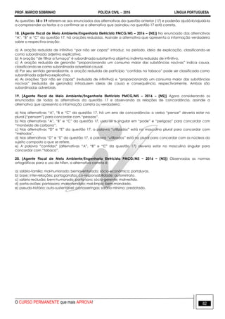 PROF. MÁRCIO SOBRINHO POLÍCIA CIVIL  2016 LÍNGUA PORTUGUESA
O CURSO PERMANENTE que mais APROVA! 82
As questões 18 e 19 referem-se aos enunciados das alternativas da questão anterior (17) e poderão ajudá-lo/ajudá-la
a compreender os textos e a confirmar se a alternativa que assinalou na questão 17 está correta.
18. (Agente Fiscal de Meio Ambiente/Engenharia Eletricista PMCG/MS – 2016 – (NS)) No enunciado das alternativas
―A‖, ―B‖ e ―C‖ da questão 17, há orações reduzidas. Assinale a alternativa que apresenta a informação verdadeira
sobre a respectiva oração:
a) A oração reduzida de infinitivo ―por não ser capaz‖ introduz, no período, ideia de explicação, classificando-se
como subordinada adjetiva explicativa.
b) A oração ―de filtrar a fumaça‖ é subordinada substantiva objetiva indireta reduzida de infinitivo.
c) A oração reduzida de gerúndio ―proporcionando um consumo maior das substâncias nocivas‖ indica causa,
classificando-se como subordinada adverbial causal.
d) Por seu sentido generalizante, a oração reduzida de particípio ―contidas no tabaco‖ pode ser classificada como
subordinada adjetiva explicativa.
e) As orações ―por não ser capaz‖ (reduzida de infinitivo) e ―proporcionando um consumo maior das substâncias
nocivas‖ (reduzida de gerúndio) introduzem ideias de causa e consequência, respectivamente. Ambas são
subordinadas adverbiais.
19. (Agente Fiscal de Meio Ambiente/Engenharia Eletricista PMCG/MS – 2016 – (NS)) Agora considerando os
enunciados de todas as alternativas da questão 17 e observando as relações de concordância, assinale a
alternativa que apresenta a informação correta ou verdadeira:
a) Nas alternativas ―A‖, ―B e ―C‖ da questão 17, há um erro de concordância: o verbo ―pensar‖ deveria estar no
plural (―pensam‖) para concordar com ―pessoas‖.
b) Nas alternativas ―A‖, ―B‖ e ―C‖ da questão 17, usou-se o singular em ―pode‖ e ―perigoso‖ para concordar com
―monóxido de carbono‖.
c) Nas alternativas ―D‖ e ―E‖ da questão 17, a palavra ―utilizados‖ está no masculino plural para concordar com
―métodos‖.
d) Nas alternativas ―D‖ e ―E‖ da questão 17, a palavra ―utilizados‖ está no plural para concordar com os núcleos do
sujeito composto a que se refere.
e) A palavra ―contidas‖ (alternativas ―A‖, ―B‖ e ―C‖ da questão 17) deveria estar no masculino singular para
concordar com ―tabaco‖.
20. (Agente Fiscal de Meio Ambiente/Engenharia Eletricista PMCG/MS – 2016 – (NS)) Observadas as normas
ortográficas para o uso de hífen, a alternativa correta é:
a) salário-família; mal-humorado; bemaventurado; sócio-econômica; portaluvas.
b) base; inter-relações; portagarrafas; co-responsabilidade; autorretrato.
c) salário-reclusão; bem-humorado; porta-soro; sócio-gerente; malvestido.
d) porta-aviões; portassoro; malentendido; mal-limpo; bem-mandado.
e) pseudo-história; auto-sustentável; portasseringas; salário mínimo; predatado.
 
