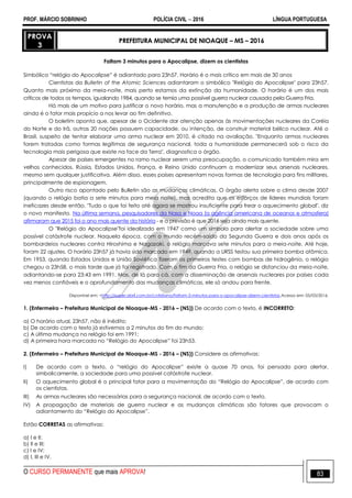 PROF. MÁRCIO SOBRINHO POLÍCIA CIVIL  2016 LÍNGUA PORTUGUESA
O CURSO PERMANENTE que mais APROVA! 83
PROVA
3
PREFEITURA MUNICIPAL DE NIOAQUE – MS – 2016
Faltam 3 minutos para o Apocalipse, dizem os cientistas
Simbólico ―relógio do Apocalipse‖ é adiantado para 23h57. Horário é o mais crítico em mais de 30 anos
Cientistas da Bulletin of the Atomic Sciences adiantaram o simbólico "Relógio do Apocalipse" para 23h57.
Quanto mais próximo da meia-noite, mais perto estamos da extinção da humanidade. O horário é um dos mais
críticos de todos os tempos, igualando 1984, quando se temia uma possível guerra nuclear causada pela Guerra Fria.
Há mais de um motivo para justificar o novo horário, mas a manutenção e a produção de armas nucleares
ainda é o fator mais propício a nos levar ao fim definitivo.
O boletim aponta que, apesar de o Ocidente dar atenção apenas às movimentações nucleares da Coréia
do Norte e do Irã, outras 20 nações possuem capacidade, ou intenção, de construir material bélico nuclear. Até o
Brasil, suspeito de tentar elaborar uma arma nuclear em 2010, é citado na avaliação. "Enquanto armas nucleares
forem tratadas como formas legítimas de segurança nacional, toda a humanidade permanecerá sob o risco da
tecnologia mais perigosa que existe na face da Terra", diagnostica o órgão.
Apesar de países emergentes no ramo nuclear serem uma preocupação, o comunicado também mira em
velhos conhecidos. Rússia, Estados Unidos, França, e Reino Unido continuam a modernizar seus arsenais nucleares,
mesmo sem qualquer justificativa. Além disso, esses países apresentam novas formas de tecnologia para fins militares,
principalmente de espionagem.
Outro risco apontado pelo Bulletin são as mudanças climáticas. O órgão alerta sobre o clima desde 2007
(quando o relógio batia a sete minutos para meia noite), mas acredita que os esforços de líderes mundiais foram
ineficazes desde então. "Tudo o que foi feito até agora se mostrou insuficiente para frear o aquecimento global", diz
o novo manifesto. Na última semana, pesquisadores da Nasa e Noaa (a agência americana de oceanos e atmosfera)
afirmaram que 2015 foi o ano mais quente da história - e a previsão é que 2016 seja ainda mais quente.
O "Relógio do Apocalipse"foi idealizado em 1947 como um símbolo para alertar a sociedade sobre uma
possível catástrofe nuclear. Naquela época, com o mundo recém-saído da Segunda Guerra e dois anos após os
bombardeios nucleares contra Hiroshima e Nagazaki, o relógio marcava sete minutos para a meia-noite. Até hoje,
foram 22 ajustes. O horário 23h57 já havia sido marcado em 1949, quando a URSS testou sua primeira bomba atômica.
Em 1953, quando Estados Unidos e União Soviética fizeram os primeiros testes com bombas de hidrogênio, o relógio
chegou a 23h58, o mais tarde que já foi registrado. Com o fim da Guerra Fria, o relógio se distanciou da meia-noite,
adiantando-se para 23:43 em 1991. Mas, de lá para cá, com a disseminação de arsenais nucleares por países cada
vez menos confiáveis e o aprofundamento das mudanças climáticas, ele só andou para frente.
Disponível em: <http://super.abril.com.br/cotidiano/faltam-3-minutos-para-o-apocalipse-dizem-cientistas.Acesso em: 05/03/2016.
1. (Enfermeiro – Prefeitura Municipal de Nioaque-MS - 2016 – (NS)) De acordo com o texto, é INCORRETO:
a) O horário atual, 23h57, não é inédito;
b) De acordo com o texto já estivemos a 2 minutos do fim do mundo;
c) A última mudança no relógio foi em 1991;
d) A primeira hora marcada no ―Relógio do Apocalipse‖ foi 23h53.
2. (Enfermeiro – Prefeitura Municipal de Nioaque-MS - 2016 – (NS)) Considere as afirmativas:
I) De acordo com o texto, o ―relógio do Apocalipse‖ existe a quase 70 anos, foi pensado para alertar,
simbolicamente, a sociedade para uma possível catástrofe nuclear.
II) O aquecimento global é o principal fator para a movimentação do ―Relógio do Apocalipse‖, de acordo com
os cientistas.
III) As armas nucleares são necessárias para a segurança nacional, de acordo com o texto.
IV) A propagação de materiais de guerra nuclear e as mudanças climáticas são fatores que provocam o
adiantamento do ―Relógio do Apocalipse‖.
Estão CORRETAS as afirmativas:
a) I e II;
b) II e III;
c) I e IV;
d) I, III e IV.
 