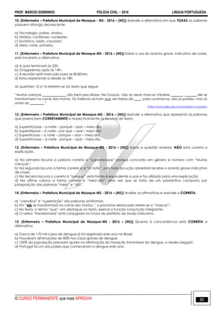 PROF. MÁRCIO SOBRINHO POLÍCIA CIVIL  2016 LÍNGUA PORTUGUESA
O CURSO PERMANENTE que mais APROVA! 85
10. (Enfermeiro – Prefeitura Municipal de Nioaque - MS - 2016 – (NS)) Assinale a alternativa em que TODAS as palavras
possuem ditongo decrescente:
a) Tecnologia, países, andou.
b) História, confiáveis, nucleares;
c) Soviética, saído, causada;
d) Meia, noite, primeira.
11. (Enfermeiro – Prefeitura Municipal de Nioaque-MS - 2016 – (NS)) Sobre o uso do acento grave, indicativo de crase,
está incorreta a alternativa.
a) A aula terminará às 22h;
b) Chegaremos após às 14h;
c) A reunião está marcada para as 8h30min;
d) Estou esperando-a desde as 18h.
As questões 12 a 14 referem-se ao texto que segue.
―Muitas crenças ______________ são bem peculiares. Na Turquia, não se deve mascar chiclete _______, _______ ele se
transformará na carne dos mortos. Os italianos acham que ver freiras dá ____; para ucranianos, são os padres, mas só
antes do ________.‖
(http://www.selecoes.com.br/dedos-cruzados)
12. (Enfermeiro – Prefeitura Municipal de Nioaque-MS - 2016 – (NS)) Assinale a alternativa que apresenta as palavras
que preenchem CORRETAMENTE e respectivamente as lacunas do texto:
a) Supersticiosas – a noite – porquê – azar – meio dia;
b) Superstisiosas – à noite – por que – azar – meio dia;
c) Supersticiosa – a noite – porque – asar – meio-dia;
d) Supersticiosas – à noite - porque – azar – meio-dia.
13. (Enfermeiro – Prefeitura Municipal de Nioaque-MS - 2016 – (NS)) Sobre a questão anterior, NÃO está correta a
explicação.
a) Na primeira lacuna a palavra correta é ―supersticiosas‖ porque concorda em gênero e número com ―Muitas
crenças‖;
b) Na segunda lacuna a forma correta é a ―à noite‖, pois toda locução adverbial recebe o acento grave indicativo
de crase;
c) Na terceira lacuna o correto é ―porque‖, esta forma é equivalente a pois e foi utilizado para uma explicação;
d) Na última coluna a forma correta é ―meio-dia‖, uma vez que se trata de um substantivo composto por
justaposição das palavras ―meio‖ e ―dia‖.
14. (Enfermeiro – Prefeitura Municipal de Nioaque-MS - 2016 – (NS)) Analise as afirmativas e assinale a CORRETA.
a) ―crendice‖ e ―superstição‖ são palavras antônimas;
b) Em ―ele se transformará na carne dos mortos.‖, o pronome destacado refere-se a ―mascar‖;
c) No texto, o termo ―que‖, em destaque no texto, exerce a função conjunção integrante;
d) O verbo ―transformará‖ está conjugado no futuro do pretérito do modo indicativo.
15. (Enfermeiro – Prefeitura Municipal de Nioaque-MS - 2016 – (NS)) Quanto à concordância está CORRETA a
alternativa:
a) Cerca de 170 mil casos de dengue já foi registrado este ano no Brasil;
b) Houveram diminuições de 80% nos casos graves de dengue;
c) 100% da população precisam ajudar na eliminação do mosquito transmissor da dengue, o Aedes aegypti;
d) Portugal foi um dos países que conheceram a dengue este ano.
 