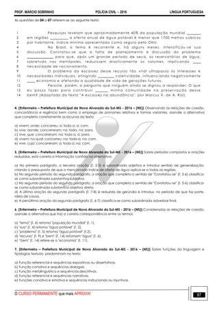 PROF. MÁRCIO SOBRINHO POLÍCIA CIVIL  2016 LÍNGUA PORTUGUESA
O CURSO PERMANENTE que mais APROVA! 87
As questões de 04 a 07 referem-se ao seguinte texto:
1
2
3
4
5
6
7
8
9
10
11
12
13
14
Pesquisas revelam que aproximadamente 40% da população mundial _______
em regiões _________ a oferta anual de água potável é menor que 1700 metros cúbicos
por habitante, índice mínimo apresentado como seguro pela ONU.
No Brasil, o tema é recorrente e, há alguns meses, intensificou -se sua
discussão. Constatou-se que a falta de planejamento e discussão do problema
_____________ para que, após um grande período de seca, os reservatórios de água,
sobretudo nas metrópoles, reduzissem drasticamente os volumes, implicando ____
necessidade de racionamento.
O problema da escassez desse recurso tão vital ultrapassa os interesses e
necessidades individuais, atingindo ________ coletividade, influenciando negativamente
____ economia e afetando a qualidade de vida de gerações futuras.
Persiste, porém, a pergunta que ninguém ainda se dignou a responder: O que
eu posso f azer par a c ontri buir _ ___ __ minh a comu ni dade na pr eser vaç ão desse
bem? (Adaptado do texto "A escassez na abundância". por Marcus V. de A. Rol).
4. (Enfermeiro – Prefeitura Municipal de Nova Alvorada do Sul-MS - 2016 – (NS)) Observando as relações de coesão,
concordância e regência bem como o emprego de pronomes relativos e formas variantes, assinale a alternativa
que completa corretamente as lacunas do texto:
a) vivem; onde; concorreu; a; toda a; a; com.
b) vive; aonde; concorreram; na; toda, na; para.
c) vive; que; concorreram; na; toda a; a; para.
d) vivem; na qual; concorreu; na; toda a; na; com.
e) vive; cuja; concorreram; a; toda a; na; com.
5. (Enfermeiro – Prefeitura Municipal de Nova Alvorada do Sul-MS - 2016 – (NS)) Sobre períodos compostos e orações
reduzidas, está correta a informação contida na alternativa:
a) No primeiro parágrafo, a terceira oração (l. 2-3) é subordinada adjetiva e introduz sentido de generalização,
criando o pressuposto de que o mencionado índice de oferta de água aplica-se a todas as regiões.
b) No segundo período do segundo parágrafo, a oração que completa o sentido de "Constatou-se" (l. 5-6) classifica-
se como subordinada substantiva subjetiva.
c) No segundo período do segundo parágrafo, a oração que completa o sentido de "Constatou-se" (l. 5-6) classifica-
se como subordinada substantiva objetiva direta.
d) A última oração do segundo parágrafo (l. 7-8) é reduzida de gerúndio e introduz, no período de que faz parte,
ideia de causa.
e) A penúltima oração do segundo parágrafo (l. 6-7) classifica-se como subordinada adverbial final.
6. (Enfermeiro – Prefeitura Municipal de Nova Alvorada do Sul-MS - 2016 – (NS)) Consideradas as relações de coesão,
assinale a alternativa que traz a correta correspondência entre os termos:
a) "tema" (l. 4) retoma "população mundial" (l. 1).
b) "sua" (l. 4) retoma "água potável" (l. 2).
c) "problema" (l. 5) retoma "água potável" (l.2).
d) "recurso" (l. 9) e "bem" (l. 14) retomam "água" (l. 6).
e) ―bem" (l. 14) refere-se a "economia" (l. 11).
7. (Enfermeiro – Prefeitura Municipal de Nova Alvorada do Sul-MS - 2016 – (NS)) Sobre funções da linguagem e
tipologias textuais, predominam no texto:
a) Função referencial e sequências expositivas ou dissertativas.
b) Função conativa e sequências dialogais.
c) Função metalinguística e sequências descritivas.
d) Função referencial e sequências narrativas.
e) Funções conativa e emotiva e sequências instrucionais ou injuntivas.
 