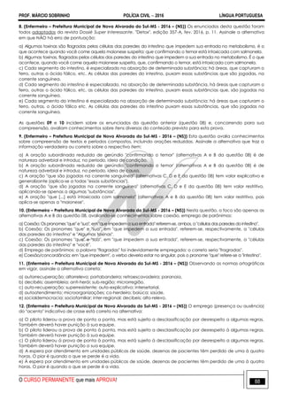 PROF. MÁRCIO SOBRINHO POLÍCIA CIVIL  2016 LÍNGUA PORTUGUESA
O CURSO PERMANENTE que mais APROVA! 88
8. (Enfermeiro – Prefeitura Municipal de Nova Alvorada do Sul-MS - 2016 – (NS)) Os enunciados desta questão foram
todos adaptados da revista Dossié Super Interessante, "Detox", edição 357-A, fev. 2016, p. 11. Assinale a alternativa
em que NÃO há erro de pontuação:
a) Algumas toxinas são flagradas pelas células das paredes do intestino que impedem sua entrada no metabolismo, é o
que acontece quando você come aquela maionese suspeita; que confirmando o temor está intoxicada com salmonela.
b) Algumas toxinas, flagradas pelas células das paredes do intestino que impedem a sua entrada no metabolismo. É o que
acontece, quando você come aquela maionese suspeita, que, confirmando o temor, está intoxicada com salmonela.
c) Cada segmento do intestino, é especializado na absorção de determinada substância; há áreas, que capturam o
ferro, outras o ácido fálico, etc. As células das paredes do intestino, puxam essas substâncias que são jogadas, na
corrente sanguínea.
d) Cada segmento do intestino é especializado, na absorção de determinada substância, há áreas que capturam o
ferro, outras o ácido fálico, etc, as células das paredes do intestino, puxam essas substâncias que, são jogadas na
corrente sanguínea.
e) Cada segmento do intestino é especializado na absorção de determinada substância: há áreas que capturam o
ferro, outras, o ácido fálico etc. As células das paredes do intestino puxam essas substâncias, que são jogadas na
corrente sanguínea.
As questões 09 e 10 incidem sobre os enunciados da questão anterior (questão 08) e, concorrendo para sua
compreensão, avaliam conhecimentos sobre itens diversos do conteúdo previsto para esta prova.
9. (Enfermeiro – Prefeitura Municipal de Nova Alvorada do Sul-MS - 2016 – (NS)) Esta questão avalia conhecimentos
sobre compreensão de textos e períodos compostos, incluindo orações reduzidas. Assinale a alternativa que traz a
informação verdadeira ou correta sobre o respectivo item:
a) A oração subordinada reduzida de gerúndio "confirmando o temor" (alternativas A e B da questão 08) é de
natureza adverbial e introduz, no período, ideia de condição.
b) A oração subordinada reduzida de gerúndio "confirmando o temor' (alternativas A e B da questão 08) é de
natureza adverbial e introduz, no período, ideia de causa.
c) A oração "que são jogadas na corrente sanguínea" (alternativas C, D e E da questão 08) tem valor explicativo e
generalizante (aplica-se a todas "essas substâncias").
d) A oração "que são jogadas na corrente sanguínea" (alternativas C, D e E da questão 08) tem valor restritivo,
aplicando-se apenas a algumas "substâncias".
e) A oração "que [...] está intoxicada com salmonela" (alternativas A e B da questão 08) tem valor restritivo, pois
aplica-se apenas a "maionese".
10. (Enfermeiro – Prefeitura Municipal de Nova Alvorada do Sul-MS - 2016 – (NS)) Nesta questão, o foco são apenas as
alternativas A e B da questão 08, avaliando-se conhecimentos sobre coesão, emprego de parônimos:
a) Coesão: Os pronomes "que" e "sua",em "que impedem a sua entrada" referem-se, ambos, a "células das paredes dointestino".
b) Coesão: Os pronomes "que" e "sua", em "que impedem a sua entrada". referem-se, respectivamente, a "células
das paredes do intestino" e "Algumas toxinas".
c) Coesão: Os pronomes "que" e "sua", em "que impedem a sua entrada", referem-se, respectivamente, a "células
das paredes do intestino" e "você".
d) Emprego de parônimos: a palavra "flagradas" foi indevidamente empregada; o correto seria "fragradas".
e) Coesão/concordância: em "que impedem", o verbo deveria estar no singular, pois o pronome "que" refere-se a "intestino".
11. (Enfermeiro – Prefeitura Municipal de Nova Alvorada do Sul-MS - 2016 – (NS)) Observando as normas ortográficas
em vigor, assinale a alternativa correta:
a) autorrecuperação; altorrelevo; portabandeira; retroescavadeira; paranoia.
b) decibéis; assembleia; anti-herói; sub-região; microrregião.
c) auto-recuperação; superresistente; auto-explicativo; intersetorial.
d) autoatendimento; microorganizações; co-herdeiro; baiúca; saúde.
e) socialdemocracia; sociofamiliar; inter-regional; decibeis; alto-relevo.
12. (Enfermeiro – Prefeitura Municipal de Nova Alvorada do Sul-MS - 2016 – (NS)) O emprego (presença ou ausência)
do "acento" indicativo de crase está correto na alternativa:
a) O piloto liderou a prova de ponta a ponta, mas está sujeito a desclassificação por desrespeito a algumas regras.
Também deverá haver punição à sua equipe.
b) O piloto liderou a prova de ponta à ponta, mas está sujeito a desclassificação por desrespeito à algumas regras.
Também deverá haver punição à sua equipe.
c) O piloto liderou à prova de ponta à ponta, mas está sujeito à desclassificação por desrespeito a algumas regras.
Também deverá haver punição a sua equipe.
d) A espera por atendimento em unidades públicas de saúde, dezenas de pacientes têm perdido de uma à quatro
horas. O pior é quando o que se perde é a vida.
e) À espera por atendimento em unidades públicas de saúde, dezenas de pacientes têm perdido de uma à quatro
horas. O pior é quando o que se perde é a vida.
 
