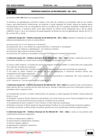 PROF. MÁRCIO SOBRINHO POLÍCIA CIVIL  2016 LÍNGUA PORTUGUESA
O CURSO PERMANENTE que mais APROVA! 89
PROVA
5
PREFEITURA MUNICIPAL DE RIO BRILHANTE – MS – 2016
As questão de 01 a 04 referem-se ao seguinte texto:
O fenômeno da globalização econômica implicou uma série de mudanças na sociedade, seja em seu âmbito
interno, seja externamente, influenciando, em especial, o poder regulador do Estado. Apesar da rapidez dessas
transformações sociais e de sua abrangência, deve-se considerar que, em qualquer sociedade, independente do
momento histórico, a mudança existiu como algo inerente ao sistema social. (Adaptado [da p. 52] do artigo:
CARIOCA, Paulo C. de A. As mudanças do papel regulador do Estado em face da globalização. Revista do TCU, nº
82, out-dez.1999, p. 39-69).
1. (Enfermeiro-Equipe ESF – Prefeitura Municipal de Rio Brilhante-MS - 2016 – (NS)) Analisadas as relações de coesão
referencial estabelecidas no texto, é correto afirmar:
a) Os pronomes "seu" e "sua" referem-se a "fenômeno".
b) Os pronomes "seu" e "sua" referem-se, respectivamente, a ―fenômeno" e ‖sociedade‖.
c) O pronome "seu" refere-se a "globalização"; "sua" refere-se a "Estado".
d) O pronome "algo" retoma "momento histórico‖.
e) O pronome "seu" refere-se a "sociedade", enquanto "sua" refere-se a "transformações sociais".
2. (Enfermeiro-Equipe ESF – Prefeitura Municipal de Rio Brilhante-MS - 2016 – (NS)) Assinale a alternativa que traz o
comentário verdadeiro ou correto sobre as relações de regência estabelecidas no texto:
a) Como o verbo "implicar‖, no sentido em que foi empregado, é transitivo indireto, o correto seria usar a preposição
"em" antes de "uma série de mudanças".
b) Como o verbo "influenciar" é transitivo indireto, seu complemento deveria estar introduzido por preposição.
c) Por serem os verbos ―implicar" (no sentido em que foi empregado) e "influenciar' transitivos diretos, seus
complementos não regem preposição.
d) Como o verbo "influenciar" é transitivo indireto, usou-se corretamente a preposição "em‖ para introduzir seu
complemento "em especial‖.
e) Em ―inerente ao‖, usou-se indevidamente a preposição "a".
3. (Enfermeiro-Equipe ESF – Prefeitura Municipal de Rio Brilhante-MS - 2016 – (NS)) Esta questão avalia conhecimentos
sobre distintos itens do conteúdo previsto para esta prova. Assinale a alternativa que traz a informação correta ou
verdadeira sobre o respectivo item:
a) Compreensão de texto: A oração 'influenciando, em especial, o poder regulador do Estado‖ introduz ideias de
tempo e causa.
b) Ortografia: a palavra "Estado" deveria ter sido grafada com inicial minúscula, pois as normas ortográficas em vigor
determinam o uso de inicial minúsculas em todos os vocábulos de uso corrente.
c) Compreensão de texto: A palavra ―como" introduz, no texto, ideia de comparação.
d) Períodos compostos: A última oração do segundo período classifica-se como subordinada substantiva subjetiva.
e) Períodos compostos: A última oração do período classifica-se como subordinada substantiva objetiva direta.
4. (Enfermeiro-Equipe ESF – Prefeitura Municipal de Rio Brilhante-MS - 2016 – (NS)) A classe se das palavras está
corretamente indicada na alternativa:
a) interno e independente: adjetivos.
b) externamente e independente: advérbios.
c) interno e rapidez: adjetivos.
d) globalização e regulador: substantivos.
e) seja e poder: verbos.
 