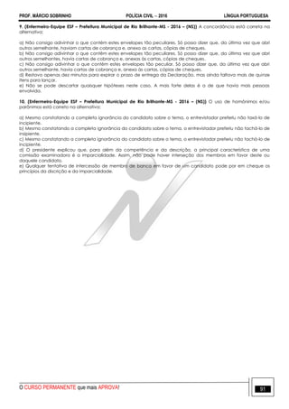 PROF. MÁRCIO SOBRINHO POLÍCIA CIVIL  2016 LÍNGUA PORTUGUESA
O CURSO PERMANENTE que mais APROVA! 91
9. (Enfermeiro-Equipe ESF – Prefeitura Municipal de Rio Brilhante-MS - 2016 – (NS)) A concordância está correta na
alternativa:
a) Não consigo adivinhar o que contém estes envelopes tão peculiares. Só posso dizer que, da última vez que abri
outros semelhante, haviam cartas de cobrança e, anexo as cartas, cópias de cheques.
b) Não consigo adivinhar o que contêm estes envelopes tão peculiares. Só posso dizer que, da última vez que abri
outros semelhantes, havia cartas de cobrança e, anexas às cartas, cópias de cheques.
c) Não consigo adivinhar o que contém estes envelopes tão peculiar. Só posso dizer que, da última vez que abri
outros semelhante, havia cartas de cobrança e, anexa às cartas, cópias de cheques.
d) Restava apenas dez minutos para expirar o prazo de entrega da Declaração, mas ainda faltava mais de quinze
itens para lançar.
e) Não se pode descartar quaisquer hipóteses neste caso. A mais forte delas é a de que havia mais pessoas
envolvida.
10. (Enfermeiro-Equipe ESF – Prefeitura Municipal de Rio Brilhante-MS - 2016 – (NS)) O uso de homônimos e/ou
parônimos está correto na alternativa:
a) Mesmo constatando a completa ignorância do candidato sobre o tema, o entrevistador preferiu não taxá-lo de
incipiente.
b) Mesmo constatando a completa ignorância do candidato sobre o tema, o entrevistador preferiu não tachá-lo de
insipiente.
c) Mesmo constatando a completa ignorância do candidato sobre o tema, o entrevistador preferiu não tachá-lo de
incipiente.
d) O presidente explicou que, para além da competência e da descrição, a principal característica de uma
comissão examinadora é a imparcialidade. Assim, não pode haver interseção dos membros em favor deste ou
daquele candidato.
e) Qualquer tentativa de intercessão de membro de banca em favor de um candidato pode por em cheque os
princípios da discrição e da imparcialidade.
 