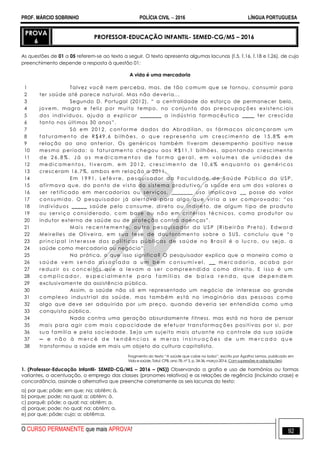 PROF. MÁRCIO SOBRINHO POLÍCIA CIVIL  2016 LÍNGUA PORTUGUESA
O CURSO PERMANENTE que mais APROVA! 92
PROVA
6
PROFESSOR-EDUCAÇÃO INFANTIL- SEMED-CG/MS – 2016
As questões de 01 a 05 referem-se ao texto a seguir. O texto apresenta algumas lacunas (l.5, l.16, l.18 e l.26), de cujo
preenchimento depende a resposta à questão 01:
A vida é uma mercadoria
1
2
3
4
5
6
7
8
9
10
11
12
13
14
15
16
17
18
19
20
21
22
23
24
25
26
27
28
29
30
31
32
33
34
35
36
37
38
Talvez você nem perceba, mas, de tão comum que se tornou, consumir para
ter saúde até parece natural. Mas não deveria...
Segundo D. Portugal (2012), ― a centralidade do esforço de permanecer belo,
jovem, magro e feliz por muito tempo, no conjunto das preocupações existenc iais
dos indivíduos, ajuda a explicar _______ a indústria farmacêutica ____ ter crescido
tanto nos últimos 30 anos‖.
Só em 2012, conforme dados da Abradilan, os fármacos alcançaram u m
f a tu r a men t o d e R $ 4 9 ,6 bi lh õ es , o qu e r e pr e sen t a u m c r e sc i me n t o d e 1 5 ,8 % e m
relação ao ano anterior. Os genéricos também tiveram desempenho positivo nesse
mesmo período: o faturamento chegou aos R$11,1 bilhões, apontando crescimento
d e 2 6 , 8 % . J á o s m e d i c a m e n t o s d e f o r m a g e r a l , e m v o l u m e s d e u n i d a d e s d e
me d i c a me n t o s , ti v er a m, e m 2 0 1 2 , c r e sc i me n t o d e 1 0 ,6 % en qu a n to o s g ené r i c os
cresceram 16,7%, ambos em rel ação a 2011.
E m 1 9 9 1 , L ef è v r e , p es q u i s a d or d a F ac u l da d e d e S aú de P ú b li c a d a U S P ,
afirmava que, do ponto de vista do sistema produtivo, a saúde era um dos valores a
ser retificado em mercadorias ou serviços, _______ uso implicava __ posse do valor
c onsu mi do. O pesquisador j á aler tava par a algo qu e viri a a ser c ompr ovado: ―os
indivíduos _____ saúde pelo consume, direto ou indireto, de algum tipo de produto
ou serviço considerado, c om base ou não em critérios técnicos, como produtor ou
indutor externo de saúde ou de proteção contra doenças‖.
M ai s r ec en t e me n te , o u tr o pe s qu i s a d or da U S P (R i bei r ã o Pr e to ), E d w a r d
Meirelles de Oliveira, em sua tese de dou toramento sobre o SUS, concluiu qu e ―o
p r i nc i p al i n ter es s e da s p o l í ti c as pú b li c as d e s aú d e n o Br a si l é o lu c r o , o u sej a , a
saúde como mercadoria ou negócio‖.
Na prática, o que isso significa? O pesquisador explica que a maneira como a
s a ú d e v e m s e n d o a s s o c i a d a a u m b e m c o n s u m í v e l , _ _ m e r c a d o r i a , a c a b a p o r
r eduzi r os c onc ei tos qu e a levam a ser compr eendi da c omo dir ei to. E i sso é u m
c o m p l i c a d o r , e s p e c i a l m e n t e p a r a f a m í l i a s d e b a i x a r e n d a , q u e d e p e n d e m
exclusivamente da assistência pública.
Assim, a saúde não só em representado um negócio de interesse ao grande
complexo industrial da saúde, mas também está no imaginário das pessoas como
algo que deve ser adquirido por um preço, quando deveria ser entendida como uma
conquista pública.
Nada contra uma geração absurdamente fitness, mas está na hora de pensar
mais para agir com mais capacidade de efetuar transformações positivas por si, por
sua família e pela sociedade. Seja um sujeito mais atuante no controle da sua saúde
─ e n ã o à m e r c ê d e t e n d ê n c i a s e m e r a s i n s i n u a ç õ e s d e u m m e r c a d o q u e
transformou a saúde em mais um objeto da cultura capitalista.
Fragmento do texto ―A saúde que cabe no bolso‖, escrito por Ágatha Lemos, publicado em
Vida e saúde, Tatuí: CPB, ano 78, nº 3, p. 34-36, março-2016. Com supressões e adaptações).
1. (Professor-Educação Infantil- SEMED-CG/MS – 2016 – (NS)) Observando a grafia e uso de hormônios ou formas
variantes, a acentuação, o emprego das classes (pronomes relativos) e as relações de regência (incluindo crase) e
concordância, assinale a alternativa que preenche corretamente as seis lacunas do texto:
a) por que; pôde; em que; na; obtêm; à.
b) porque; pode; na qual; a; obtém; à.
c) porquê; pôde; o qual; na; obtêm; a.
d) porque; pode; no qual; na; obtém; a.
e) por que; pôde; cujo; a; obtêm;a.
 