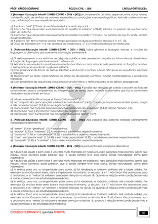 PROF. MÁRCIO SOBRINHO POLÍCIA CIVIL  2016 LÍNGUA PORTUGUESA
O CURSO PERMANENTE que mais APROVA! 93
2. (Professor-Educação Infantil- SEMED-CG/MS – 2016 – (NS)) A compreensão de textos depende, entre outros fatores,
da identificação de sentidos de palavras, expressões ou construções e recursos linguísticos. Assinale a alternativa em
que a informação a esse respeito è verdadeira:
a) A palavra ―até‖ (l.2) veicula sentido de deslocamento espacial.
b) A oração ―que dependem exclusivamente da assistência pública‖ (l.28-29) introduz, no período de que faz parte,
ideia de restrição.
c) A oração ―que dependem exclusivamente da assistência pública‖ introduz, no período de que faz parte, sentido
de generalização.
d) A palavra ―já‖ tem o mesmo sentido (tempo passado) nas duas ocorrências textuais (l.11 e l. 17).
e) O uso do travessão em ―─ e não à mercê de tendências [...]‖ (l.37) indica mudança de interlocutor.
3. (Professor-Educação Infantil- SEMED-CG/MS – 2016 – (NS)) Sobre gêneros e tipologias textuais e funções da
linguagem, a alternativa que apresenta informação pertinente é:
a) O texto apresenta características de artigo de opinião e nele prevalecem sequências informativas e dissertativas.
A função da linguagem predominante é a referencial.
b) Articulado em sequências predominantemente descritivas e caracterizado pelo predomínio da função conativa,
o texto pode ser enquadrado no gênero editorial.
c) Com predomínio de traços de texto publicitário e da função conativa, o texto articula-se em sequências injuntivas
e dialogais.
d) Predominam no texto: características de artigo de divulgação científica, função metalingüísticas e sequências
narrativas.
e) Com predomínio de sequências instrucionais e função fática, o texto enquadra-se no gênero propaganda.
4. (Professor-Educação Infantil- SEMED-CG/MS – 2016 – (NS)) A Análise das relações de coesão concorre, ao lado de
outros fatores, para a compreensão ou interpretação de textos. Assim, assinale a alternativa que traz o comentário
verdadeiro sobre o texto em foco:
a) Não é possível identificar o que se tornou ―tão comum‖ (l.1).
b) No ―conjunto das preocupações existenciais dos indivíduos‖ (l.4-5), ―o esforço de permanecer belo, jovem, magro
e feliz por muito tempo‖ (l.3-4) ocupa lugar central.
c) O enunciado ―no conjunto das preocupações existenciais dos indivíduos‖ (l.4-5) retoma ―tempo‖ (l.4).
d) O pronome ―isso (l.25) retoma ―mercadoria ou negócio‖ (l.24).
e) O pronome ―isso‖ (l.27)retoma ―ser compreendida como direito‖ (l.27).
5. (Professor-Educação Infantil- SEMED-CG/MS – 2016 – (NS)) A(s) classe(s) das palavras está(ao) corretamente
indicada(s) na alternativa:
a) ―jovem‖ (l.4) e ―genéricos‖ (l.9) = substantivos.
b) ―indutor‖ (l.20) e ―interesse‖ (l.23) = adjetivo e substantivo, respectivamente.
c) ―consumo‖ (l.18) e ―complicador‖ (l.28) = substantivo e adjetivo, respectivamente.
d) ―mais‖, em ―pensar mais‖ (l. 34-35) e em ―mais capacidade‖ (l.35) = advérbio e pronome, respectivamente.
e) ―conquista‖ (l.33) e ―controle‖ (l.36) = verbo e substantivo, respectivamente.
6. (Professor-Educação Infantil- SEMED-CG/MS – 2016 – (NS)) A pontuação está correta na alternativa:
a) A busca de saúde e bem-estar é um valor muito marcado em nossa era, para gerações mais recentes, gente que
nasceu nesse contexto pode parecer que, a saúde sempre teve esse status, sendo naturalizada como bem
inestimável.
b) A busca de saúde e bem-estar é um valor muito marcado em nossa era. Para gerações mais recentes, gente que
nasceu nesse contexto, pode parecer, que a saúde sempre teve esse status. Sendo naturalizada como bem
inestimável.
c) A velhice para uns, ou longevidade para outros, já foi idealizada e também aviltada até a Idade Média. Por
exemplo, os anciãos eram belos, bons e inspiradores. No entanto, os séculos 16 e 17, não foram tão promissores para
o ancionato, e os ―velhos‖só voltaram a receber atenção no século 18. Quando a relação entre condições de vida
e saúde, começou a ser estudada pela medicina.
d) A velhice, para uns, ou longevidade, para outros, já foi idealizada e também, aviltada até a Idade Média, Por
exemplo. Os anciãos eram belos, bons e inspiradores no entanto, os séculos 16 e 17, não foram tão promissores para
o ancionato e os ―velhos‖, só voltaram a receber atenção no século 18, quando a relação entre condições de vida
e saúde, começou a ser estudada pela medicina.
e) A velhice (para uns) ou longevidade (para outros) já foi idealizada e também aviltada. Até a Idade Média, por
exemplo, os anciãos eram belos, bons e inspiradores, no entanto, os séculos 16 e 17 não foram tão promissores para
o ancionato, e os ―velhos‖só voltaram a receber atenção no século 18, quando a relação entre condições de vida e
saúde começou a ser estudada pela medicina.
 