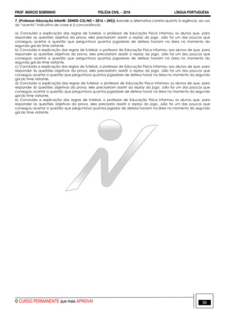 PROF. MÁRCIO SOBRINHO POLÍCIA CIVIL  2016 LÍNGUA PORTUGUESA
O CURSO PERMANENTE que mais APROVA! 94
7. (Professor-Educação Infantil- SEMED-CG/MS – 2016 – (NS)) Assinale a alternativa correta quanto à regência, ao uso
do ―acento‖ indicativo de crase e à concordância:
a) Concluída a explicação das regras de futebol, o professor de Educação Física informou os alunos que, para
responder as questões objetiva da prova, eles precisariam assistir o replay do jogo. Júlio foi um dos poucos que
conseguiu acertar a questão que perguntava quantos jogadores de defesa haviam na área no momento do
segundo gol do time visitante.
b) Concluída a explicação das regras de futebol, o professor de Educação Física informou aos alunos de que, para
responder as questões objetivas da prova, eles precisariam assistir o replay do jogo. Júlio foi um dos poucos que
conseguiu acertar a questão que perguntava quantos jogadores de defesa haviam na área no momento do
segundo gol do time visitante.
c) Concluída a explicação das regras de futebol, o professor de Educação Física informou aos alunos de que, para
responder às questões objetivas da prova, eles precisariam assistir o replay do jogo. Júlio foi um dos poucos que
conseguiu acertar a questão que perguntava quantos jogadores de defesa havia na área no momento do segundo
gol do time visitante.
d) Concluída a explicação das regras de futebol, o professor de Educação Física informou os alunos de que, para
responder às questões objetivas da prova, eles precisariam assistir ao replay do jogo. Júlio foi um dos poucos que
conseguiu acertar a questão que perguntava quantos jogadores de defesa havia na área no momento do segundo
gol do time visitante.
e) Concluída a explicação das regras de futebol, o professor de Educação Física informou os alunos que, para
responder as questões objetivas da prova, eles precisaria assistir o replay do jogo. Júlio foi um dos poucos que
conseguiu acertar a questão que perguntava quantos jogador de defesa haviam na área no momento do segundo
gol do time visitante.
 