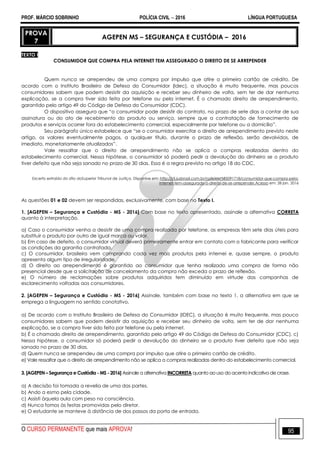 PROF. MÁRCIO SOBRINHO POLÍCIA CIVIL  2016 LÍNGUA PORTUGUESA
O CURSO PERMANENTE que mais APROVA! 95
PROVA
7
AGEPEN MS – SEGURANÇA E CUSTÓDIA – 2016
TEXTO I
CONSUMIDOR QUE COMPRA PELA INTERNET TEM ASSEGURADO O DIREITO DE SE ARREPENDER
Quem nunca se arrependeu de uma compra por impulso que atire o primeiro cartão de crédito. De
acordo com o Instituto Brasileiro de Defesa do Consumidor (Idec), a situação é muito frequente, mas poucos
consumidores sabem que podem desistir da aquisição e receber seu dinheiro de volta, sem ter de dar nenhuma
explicação, se a compra tiver sido feita por telefone ou pela internet. É o chamado direito de arrependimento,
garantido pelo artigo 49 do Código de Defesa do Consumidor (CDC).
O dispositivo assegura que ―o consumidor pode desistir do contrato, no prazo de sete dias a contar de sua
assinatura ou do ato de recebimento do produto ou serviço, sempre que a contratação de fornecimento de
produtos e serviços ocorrer fora do estabelecimento comercial, especialmente por telefone ou a domicílio‖.
Seu parágrafo único estabelece que ―se o consumidor exercitar o direito de arrependimento previsto neste
artigo, os valores eventualmente pagos, a qualquer título, durante o prazo de reflexão, serão devolvidos, de
imediato, monetariamente atualizados‖.
Vale ressaltar que o direito de arrependimento não se aplica a compras realizadas dentro do
estabelecimento comercial. Nessa hipótese, o consumidor só poderá pedir a devolução do dinheiro se o produto
tiver defeito que não seja sanado no prazo de 30 dias. Essa é a regra prevista no artigo 18 do CDC.
Excerto extraído do sítio doSuperior Tribunal de Justiça. Disponíve em: http://stj.jusbrasil.com.br/noticias/185091718/consumidor-que-compra-pela-
internet-tem-assegurado-o-direito-de-se-arrepender.Acesso em: 28 jan. 2016
As questões 01 e 02 devem ser respondidas, exclusivamente, com base no Texto I.
1. [AGEPEN – Segurança e Custódia - MS - 2016] Com base no texto apresentado, assinale a alternativa CORRETA
quanto à interpretação.
a) Caso o consumidor venha a desistir de uma compra realizada por telefone, as empresas têm sete dias úteis para
substituir o produto por outro de igual marca ou valor.
b) Em caso de defeito, o consumidor virtual deverá primeiramente entrar em contato com o fabricante para verificar
as condições da garantia contratada.
c) O consumidor, brasileiro vem comprando cada vez mais produtos pela internei e, quase sempre, o produto
apresenta algum tipo de irregularidade.
d) O direito ao arrependimento é garantido ao consumidor que tenha realizado uma compra de forma não
presencial desde que a solicitação de cancelamento da compra não exceda o prazo de reflexão.
e) O número de reclamações sobre produtos adquiridos tem diminuído em virtude das campanhas de
esclarecimento voltadas aos consumidores.
2. [AGEPEN – Segurança e Custódia - MS - 2016] Assinale, também com base no texto 1, a alternativa em que se
emprega a linguagem no sentido conotativo.
a) De acordo com o Instituto Brasileiro de Defesa do Consumidor (IDEC), a situação é muito frequente, mas pouco
consumidores sabem que podem desistir da aquisição e receber seu dinheiro de volta, sem ter de dar nenhuma
explicação, se a compra tiver sido feita por telefone ou pela internet.
b) É o chamado direito de arrependimento, garantido pelo artigo 49 do Código de Defesa do Consumidor (CDC). c)
Nessa hipótese, o consumidor só poderá pedir a devolução do dinheiro se o produto tiver defeito que não seja
sanado no prazo de 30 dias.
d) Quem nunca se arrependeu de uma compra por impulso que atire o primeiro cartão de crédito.
e) Vale ressaltar que o direito de arrependimento não se aplica a compras realizadas dentro do estabelecimento comercial.
3. [AGEPEN – Segurança e Custódia - MS - 2016] Assinale a alternativa INCORRETA quanto ao uso do acento indicativo de crase.
a) A decisão foi tomada a revelia de uma das partes.
b) Ando a esmo pela cidade.
c) Assisti àquela aula com peso na consciência.
d) Nunca fomos às festas promovidas pelo diretor.
e) O estudante se manteve à distância de dos passos da porta de entrada.
 
