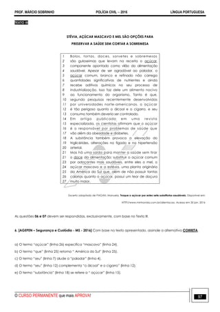 PROF. MÁRCIO SOBRINHO POLÍCIA CIVIL  2016 LÍNGUA PORTUGUESA
O CURSO PERMANENTE que mais APROVA! 97
TEXTO III
STÉVIA, AÇÚCAR MASCAVO E MEL SÃO OPÇÕES PARA
PRESERVAR A SAÚDE SEM CORTAR A SOBREMESA
1
2
3
4
5
6
7
8
9
10
11
12
13
14
15
16
17
18
19
20
21
21
23
24
25
26
27
Bolos, tortas, doces, sorvetes e sobremesas
são guloseimas que levam na receita o açúcar,
componente apontado como vilão da alimentação
saudável. Apesar de ser agradável ao paladar, o
açúcar comum, branco e refinado não carrega
quantidades significativas de nutrientes e ainda
recebe aditivos químicos no seu processo de
industrialização. Isso faz dele um alimento nocivo
ao funcionamento do organismo. Tanto é que,
segundo pesquisas recentemente desenvolvidas
por universidades norte-americanas, o açúcar
é tão perigoso quanto o álcool e o cigarro, e seu
consumo também deveria ser controlado.
Em artigo publicado em uma revista
especializada, os cientistas afirmam que o açúcar
é o responsável por problemas de saúde que
vão além da obesidade e diabetes.
A substância também provoca a elevação do
triglicérides, alterações no fígado e na hipertensão
arterial.
Mas há uma saída para manter a saúde sem tirar
o doce da alimentação: substituir o açúcar comum
por adoçantes mais saudáveis, entre eles o mel, o
açúcar mascavo e a estévia, uma planta originária
da América do Sul que, além de não possuir tantas
calorias quanto o açúcar, possui um teor de doçura
muito maior.
Excerto adaptado de PAGAN, Manuela. Troque o açúcar por estes sete substitutos saudáveis. Disponível em:
HTTP//www.minhavida.com.br/alientacao. Acesso em 30 jan. 2016
As questões 06 e 07 devem ser respondidas, exclusivamente, com base no Texto III.
6. [AGEPEN – Segurança e Custódia - MS - 2016] Com base no texto apresentado, assinale a alternativa CORRETA.
a) O termo ―açúcar‖ (linha 26) especifica ―mascavo‖ (linha 24).
b) O termo ―que‖ (linha 25) retoma ― América do Sul‖ (linha 25).
c) O termo ―seu‖ (linha 7) alude a ―paladar‖ (linha 4).
d) O termo ―seu‖ (linha 12) complementa ―o álcool‖ e o cigarro‖ (linha 12).
e) O termo ―substância‖ (linha 18) se refere a ― açúcar‖ (linha 15).
 