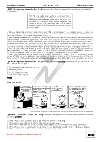 PROF. MÁRCIO SOBRINHO POLÍCIA CIVIL  2016 LÍNGUA PORTUGUESA
O CURSO PERMANENTE que mais APROVA! 98
7. [AGEPEN – Segurança e Custódia - MS - 2016] Assinale a alternativa que apresenta uma paráfrase do parágrafo
em destaque.
Mas há uma saída para manter a saúde sem tirar o
doce da alimentação: substituir o açúcar comum por
adoçantes mais saudáveis, entre eles o mel, o açúcar
mascavo e a estévia, uma planta originária da
América do Sul que, além de não possuir tantas
calorias quanto o açúcar, possui um teor de doçura
muito maior.
a) Contudo é possível permanecer saudável sem abrir mão de pratos doces, trocar o açúcar branco e refinado por
doces menos prejudiciais à saúde, como o mel, o açúcar semirrefinado e a estévia, planta sul-americana menos
calórica e com maior capacidade de adoçar que o açúcar.
b) De qualquer forma existe uma maneira de continuar esbanjando saúde e não precisar parar de consumir açúcar:
substituir o doce comum por sucralose e outros adoçantes químicos, entre eles o mel, o açúcar demerara e a
estevita, oriunda da América do Sul, planta que possui menos calorias e é bem mais doce que o açúcar comum. c)
Mas existe uma solução para manter-se saudável sem necessitar tirar o gosto doce de nossos pratos: utilizar, ao invés
do açúcar comum, adoçantes mais puros, com destaque para o mel, o açúcar in natura e a estévia, planta
brasileira que, embora não possua tantas calorias quanto o açúcar, apresenta um grau de adoção muito maior.
d) Não há uma saída para manter a saúde sem tirar o doce da alimentação: substituir o açúcar comum por
adoçantes menos saudáveis, entre eles o mel, o açúcar mascavo, e a estévia, uma planta originária da América do
Sul que, além de possuir tantas calorias quanto o açúcar, possui um teor de doçura muito menor.
e) Porém uma saída existe para se manter livre de doenças sem precisar suprimir a doçura das refeições: substituir o
branco refinado por outros açúcares mais saudáveis, entre eles o mascavo, o mel de abelhas e a estévia, uma
planta comum na América do Sul que possui tanto poder de adoçar quanto o açúcar, com menor teor calórico que este.
8. [AGEPEN – Segurança e Custódia - MS - 2016] Assinale a alternativa CORRETA com relação ao uso de "porque", "por
que", ―porquê' ou ―por quê".
a) Cada um sabe o porque de sua má sorte.
b) Não sabia porquê.
c) Por que não?
d) Por quê razão tive dúvida?
e) Porque essa e não aquela
Texto IV
Leia o texto a seguir.
Disponivel emhttp://revistaescola.abril.com.br/lingua-portuguesa/coletaneas/calvin-seus-amigos-428892.shtml.
9. [AGEPEN – Segurança e Custódia - MS - 2016] Com base na interpretação da tirinha de Bill Watterson, assinale a
alternativa CORRETA.
a) tirinha critica a violência na sala de aula ao enfatizar o fenômeno do bulling.
b) A tirinha denuncia a falência do sistema educacional brasileiro atual.
c) A tirinha desconstrói a história oficial e tematiza a opressão da classe trabalhadora nos países capitalistas.
d) A tirinha fundamenta-se na discussão dos direitos e deveres dos estudantes sobre ficar ou não depois da aula.
e) A tirinha reflete sobre a relevância do currículo escolar para os estudantes.
 