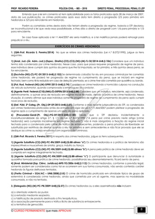 PROF. RICARDO PEREIRA POLÍCIA CIVIL  MS  2016 DIREITO PENAL, PROCESSUAL PENAL E LEP
O CURSO PERMANENTE que mais APROVA!
8
Entendo que a lei em comento só tem aplicabilidade para os fatos praticados após 28 de março de 2007,
data da sua publicação, os crimes praticados após essa data tem direito a progressão 2/5 para primário em
hediondos e 3/5 pra reincidente em hediondo.
Porém os cometidos antes desta data não teriam direito a progressão do regime, todavia o STF declarou
ser inconstitucional a lei que veda essa possibilidade, e lhes dão o direito de progredir com 1/6 para primário e 1/3
para reincidente.
Se caso fosse aplicada a lei 11.464/2007 ela seria maléfica, e a lei maléfica jamais poderá retroagir para
prejudicar o réu.
EXERCÍCIOS DE CRIMES HEDIONDOS
1. (QM-Prof. Ricardo S. Pereira/2014) No que se refere aos crimes hediondos (Lei n.º 8.072/1990), julgue os itens
seguintes.
1) [Anal. Jud.-(Ár. Adm.-Jud.)-(Espec. Direito)-(CE)-(C3)-(NS)-(M)-TJ-SE/2014-UnB.(I.106) Considere que um indivíduo
tenha sido condenado por crime hediondo. Nesse caso, para que possa requerer progressão de regime de pena,
esse indivíduo deve cumprir dois quintos da pena que lhe foi imputada, se for primário, e três quintos dessa pena, se
for reincidente.
2) [Escrivão-(NS)-(T)-PC-DF/2013-UnB].(I.103) Se determinado cidadão for réu em processo criminal por ter cometido
crime hediondo, ele poderá ter progressão de regime no cumprimento da pena, que se iniciará em regime
fechado, bem como tê-la reduzida em caso de delação premiada, se o crime tiver sido cometido por quadrilha ou bando.
3) [Pol. Rod. Federal-(NS)-(M)-DPRF/2013-UnB].(I.74) Considera-se crime hediondo o homicídio culposo na condução
de veículo automotor, quando comprovada a embriaguez do condutor.
4) [Agente Penit. Federal-(C10)-(NM)-(T)-DEPEN/2013-UnB].(I.88) Considere que um indivíduo, reincidente, seja condenado,
definitivamente, a quinze anos de reclusão em regime inicial fechado, devido à prática de crime hediondo. Nessa
situação, é correto afirmar que esse indivíduo somente progredirá de regime do cumprimento da pena após cumprir
nove anos de reclusão.
5) [Def. Públ. 2ª Categ.-(Pr. Obj.)-DP-DF/2013-UnB].(I.57) Conforme a mais recente jurisprudência do STF, os condenados
por crimes hediondos praticados antes da entrada em vigor da Lei n.º 11.464/2007 podem pleitear a progressão de
regime após o cumprimento de apenas um sexto da pena aplicada.
6) [Procurador-Geral-(Pr. Obj.)-PG-DF/2013-UnB].(I.120) Desde que o STF declarou incidentalmente a
inconstitucionalidade do artigo 2.º, § 1.º, da Lei n.º 8.072/1990 (―A pena por crime previsto neste artigo [crime
hediondo] será cumprida inicialmente em regime fechado‖), não é mais obrigatória a fixação do regime inicial
fechado para o condenado pelo crime de tráfico de entorpecentes, podendo a pena privativa de liberdade ser
substituída por restritivas de direitos quando o réu for primário e sem antecedentes e não ficar provado que ele se
dedique ao crime ou esteja envolvido com organização criminosa.
2. (QM-Prof. Ricardo S. Pereira/2011) A respeito dos crimes hediondos, julgue os itens subsequentes.
1) [Agente Substituto-(C2)-(NS)-PC-RN/2009-UnB].(Q.88-alínea "a") Os crimes hediondos e a prática de terrorismo são
imprescritíveis e insuscetíveis de anistia, graça, indulto ou fiança.
2) [Agente Substituto-(C2)-(NS)-PC-RN/2009-UnB].(Q.88-alínea "b") A pena pela prática de crime hediondo deve ser
cumprida em regime integralmente fechado.
3) [Agente Substituto-(C2)-(NS)-PC-RN/2009-UnB].(Q.88-alínea "c") O participante que denunciar à autoridade a
quadrilha formada para prática de crime hediondo, possibilitando seu desmantelamento, ficará isento de pena.
4) [Anal. Ministerial-(Esp. Ciênc. Jurídicas)-MPE-TO/2006-UnB].(I.112) Os crimes hediondos, conforme a previsão legal,
somente podem ser considerados como tal se ocorrerem em sua forma consumada, não sendo conferido caráter
hediondo às figuras delituosas tentadas.
5) (Perito Criminal – SGA/AC – UNB/2008).(I.I5) O crime de homicídio praticado em atividade típica de grupo de
extermínio é considerado crime hediondo, ainda que cometido por um só agente, mas apenas na modalidade
consumada, e não na tentada.
3. [Delegado-(NS)-(M)-PC-PB/2009-UnB].(Q.57) Os crimes hediondos ou a eles assemelhados não incluem
a) o atentado violento ao pudor.
b) a extorsão mediante seqüestro.
c) a falsificação de produto destinado a fins terapêuticos.
d) a associação permanente para o tráfico ilícito de substância entorpecente.
e) a tentativa de genocídio.
 