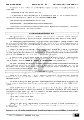 PROF. RICARDO PEREIRA POLÍCIA CIVIL  MS  2016 DIREITO PENAL, PROCESSUAL PENAL E LEP
O CURSO PERMANENTE que mais APROVA!
98
Basicamente ele deve ser trancado quando não houver justa causa para investigação (justa causa é o
motivo legal).
Como exemplo de não justa causa, pode-se citar:
1) a atipicidade do fato investigado (tipo e a descrição feita pela Lei, que o legislador selecionou
considerando infração penal). O inquérito, sem justa causa é uma coação ilegal.
2) inquérito é aberto para investigar menores de 18 anos.
3) fato inimputável – causa de extensão de punibilidade (prescrição).
Esses exemplos não esgotam as possibilidades de trancamento. A jurisprudência não permite o trancamento
por insuficiência de provas (HC – não se discute provas).
1.11 – Arquivamento do Inquérito Policial
O Delegado de polícia ao terminar seu trabalho ele emite um relatório e neste relatório ele pode opinar pelo
arquivamento do inquérito policial, em virtude de não ter conseguido descobrir quem era o autor do ilícito penal.
Esse inquérito relatado vai ao Ministério Público que pode: pedir novas diligências, oferecer a denúncia, pedir
o arquivamento do inquérito (quem arquiva o inquérito é o Juiz, a pedido do MP). A polícia não pode arquivar os
seus inquéritos (Art. 17 CPP), muito menos o Ministério Público pode arquivar de plano, tem que remeter ao Juiz que
tomará a decisão em último plano.
Quando o MP pede o arquivamento e o Juiz concorda arquivar e arquivar, daí procede-se o arquivamento.
Se o Juiz discordar do arquivamento invoca ao art. 28 do CPP (remete Inquérito do Procurador Geral da Justiça,
que pode oferecer denúncia, designar outro para oferecer, ou insistir no argumento), esse trâmite tem suporte no
Ministério Público Estadual, quem tem como chefe o Procurador Geral de Justiça.
Se o trâmite ocorrer no âmbito Justiça Federal não estará a cargo do MPE, mas do MPF (Ministério Público
Federal), que tem com chefe o Procurador Geral da República, todavia essa decisão não ficará a seu cargo, mas
deve ser remetido a uma das Câmaras de Coordenação e Revisão do MPF. Lei Complementar 75.
Não pode o Procurador Geral de Justiça, mandar que o promotor que pediu o arquivamento denunciar, pois
violaria independência funcional deste. Mas o promotor designado tem que oferecer, pois é em nome da
Procuradoria Geral de Justiça. (longa manus – mão longa), ou seja, esse Promotor designado ele não haja em
nome próprio, mas em nome do Procurador Geral.
1.12 – Incomunicabilidade do preso
Dispõe de maneira textual o Art. 21 do CPP: A incomunicabilidade do indiciado dependerá sempre de
despacho nos autos e somente será permitida quando o interesse da sociedade ou a conveniência da
investigação o exigir.
Em uma leitura apurada do artigo trás ao leitor a falsa impressão que é possível o preso ficar incomunicável.
Todavia, após a carta constitucional de 1988, que trouxe a seguinte redação insculpida no artigo 136 §3º inciso IV,
vejamos:
Art. 136 da CF. O Presidente da República pode, ouvidos o Conselho da República e o Conselho de Defesa
Nacional, decretar estado de defesa para preservar ou prontamente restabelecer, em locais restritos e
determinados, a ordem pública ou a paz social ameaçadas por grave e iminente instabilidade institucional ou
atingidas por calamidades de grandes proporções na natureza.
(...)
§ 3º Na vigência do estado de defesa:
(...)
IV - é vedada a incomunicabilidade do preso.
Analisando o texto da CF, podemos extrair a seguinte colocação, nem no Estado de Defesa que é a
exceção ao Estado ―Normal de Direito‖, pode-se ter a incomunicabilidade do preso, quanto mais sem esse estado
que é a exceção.
Assim, o art. 21 do CPP, não foi recepcionado pela CF, e não pode haver em incomunicabilidade de preso no Brasil.
 