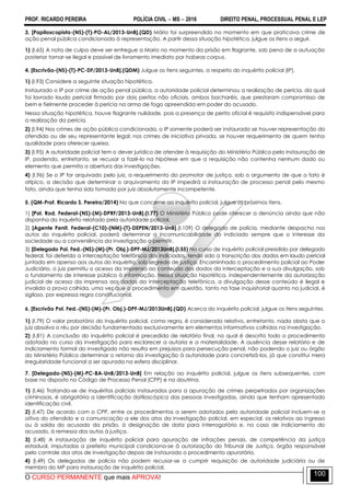 PROF. RICARDO PEREIRA POLÍCIA CIVIL  MS  2016 DIREITO PENAL, PROCESSUAL PENAL E LEP
O CURSO PERMANENTE que mais APROVA!
100
3. [Papiloscopista-(NS)-(T)-PO-AL/2013-UnB].(QD) Mário foi surpreendido no momento em que praticava crime de
ação penal pública condicionada à representação. A partir dessa situação hipotética, julgue os itens a seguir.
1) (I.65) A nota de culpa deve ser entregue a Mario no momento da prisão em flagrante, sob pena de a autuação
posterior tornar-se ilegal e passível de livramento imediato por habeas corpus.
4. [Escrivão-(NS)-(T)-PC-DF/2013-UnB].(QDM) Julgue os itens seguintes, a respeito do inquérito policial (IP).
1) (I.93) Considere a seguinte situação hipotética.
Instaurado o IP por crime de ação penal pública, a autoridade policial determinou a realização de perícia, da qual
foi lavrado laudo pericial firmado por dois peritos não oficiais, ambos bacharéis, que prestaram compromisso de
bem e fielmente proceder à perícia na arma de fogo apreendida em poder do acusado.
Nessa situação hipotética, houve flagrante nulidade, pois a presença de perito oficial é requisito indispensável para
a realização da perícia.
2) (I.94) Nos crimes de ação pública condicionada, o IP somente poderá ser instaurado se houver representação do
ofendido ou de seu representante legal; nos crimes de iniciativa privada, se houver requerimento de quem tenha
qualidade para oferecer queixa.
3) (I.95) A autoridade policial tem o dever jurídico de atender à requisição do Ministério Público pela instauração de
IP, podendo, entretanto, se recusar a fazê-lo na hipótese em que a requisição não contenha nenhum dado ou
elemento que permita a abertura das investigações.
4) (I.96) Se o IP for arquivado pelo juiz, a requerimento do promotor de justiça, sob o argumento de que o fato é
atípico, a decisão que determinar o arquivamento do IP impedirá a instauração de processo penal pelo mesmo
fato, ainda que tenha sido tomada por juiz absolutamente incompetente.
5. (QM-Prof. Ricardo S. Pereira/2014) No que concerne ao inquérito policial, julgue os próximos itens.
1) [Pol. Rod. Federal-(NS)-(M)-DPRF/2013-UnB].(I.77) O Ministério Público pode oferecer a denúncia ainda que não
disponha do inquérito relatado pela autoridade policial.
2) [Agente Penit. Federal-(C10)-(NM)-(T)-DEPEN/2013-UnB].(I.109) O delegado de polícia, mediante despacho nos
autos do inquérito policial, poderá determinar a incomunicabilidade do indiciado sempre que o interesse da
sociedade ou a conveniência da investigação o permitir.
3) [Delegado Pol. Fed.-(NS)-(M)-(Pr. Obj.)-DPF-MJ/2013UnB].(I.55) No curso de inquérito policial presidido por delegado
federal, foi deferida a interceptação telefônica dos indiciados, tendo sido a transcrição dos dados em laudo pericial
juntada em apenso aos autos do inquérito, sob segredo de justiça. Encaminhado o procedimento policial ao Poder
Judiciário, o juiz permitiu o acesso da imprensa ao conteúdo dos dados da interceptação e a sua divulgação, sob
o fundamento de interesse público à informação. Nessa situação hipotética, independentemente da autorização
judicial de acesso da imprensa aos dados da interceptação telefônica, a divulgação desse conteúdo é ilegal e
invalida a prova colhida, uma vez que o procedimento em questão, tanto na fase inquisitorial quanto na judicial, é
sigiloso, por expressa regra constitucional.
6. [Escrivão Pol. Fed.-(NS)-(M)-(Pr. Obj.)-DPF-MJ/2013UnB].(QD) Acerca do inquérito policial, julgue os itens seguintes.
1) (I.79) O valor probatório do inquérito policial, como regra, é considerado relativo, entretanto, nada obsta que o
juiz absolva o réu por decisão fundamentada exclusivamente em elementos informativos colhidos na investigação.
2) (I.81) A conclusão do inquérito policial é precedida de relatório final, no qual é descrito todo o procedimento
adotado no curso da investigação para esclarecer a autoria e a materialidade. A ausência desse relatório e de
indiciamento formal do investigado não resulta em prejuízos para persecução penal, não podendo o juiz ou órgão
do Ministério Público determinar o retorno da investigação à autoridade para concretizá-los, já que constitui mera
irregularidade funcional a ser apurada na esfera disciplinar.
7. [Delegado-(NS)-(M)-PC-BA-UnB/2013-UnB] Em relação ao inquérito policial, julgue os itens subsequentes, com
base no disposto no Código de Processo Penal (CPP) e na doutrina.
1) (I.46) Tratando-se de inquéritos policiais instaurados para a apuração de crimes perpetrados por organizações
criminosas, é obrigatória a identificação datiloscópica das pessoas investigadas, ainda que tenham apresentado
identificação civil.
2) (I.47) De acordo com o CPP, entre os procedimentos a serem adotados pela autoridade policial incluem-se a
oitiva do ofendido e a comunicação a ele dos atos da investigação policial, em especial, os relativos ao ingresso
ou à saída do acusado da prisão, à designação de data para interrogatório e, no caso de indiciamento do
acusado, à remessa dos autos à justiça.
3) (I.48) A instauração de inquérito policial para apuração de infrações penais, de competência da justiça
estadual, imputadas a prefeito municipal condiciona-se à autorização do Tribunal de Justiça, órgão responsável
pelo controle dos atos de investigação depois de instaurado o procedimento apuratório.
4) (I.49) Os delegados de polícia não podem recusar-se a cumprir requisição de autoridade judiciária ou de
membro do MP para instauração de inquérito policial.
 